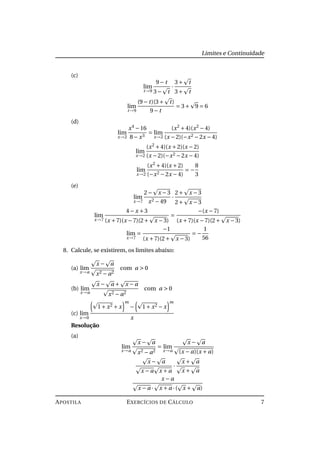 Limites e Continuidade
(c)
lim
t→9
9− t
3− t
·
3+ t
3+ t
lim
t→9
(9− t)(3+ t)
9− t
= 3+ 9 = 6
(d)
lim
x→2
x4
−16
8− x3
= lim
x→2
(x2
+4)(x2
−4)
(x −2)(−x2 −2x −4)
lim
x→2
(x2
+4)(x +2)(x −2)
(x −2)(−x2 −2x −4)
lim
x→2
(x2
+4)(x +2)
(−x2 −2x −4)
= −
8
3
(e)
lim
x→7
2− x −3
x2 −49
·
2+ x −3
2+ x −3
lim
x→7
4− x +3
(x +7)(x −7)(2+ x −3)
=
−(x −7)
(x +7)(x −7)(2+ x −3)
lim
x→7
=
−1
(x +7)(2+ x −3)
= −
1
56
8. Calcule, se existirem, os limites abaixo:
(a) lim
x→a
x − a
x2 − a2
com a > 0
(b) lim
x→a
x − a + x − a
x2 − a2
com a > 0
(c) lim
x→0
1+ x2 + x
m
− 1+ x2 − x
m
x
Resolução
(a)
lim
x→a
x − a
x2 − a2
= lim
x→a
x − a
(x − a)(x + a)
x − a
x − a x + a
·
x + a
x + a
x − a
x − a · x + a ·( x + a)
APOSTILA EXERCÍCIOS DE CÁLCULO 7
 