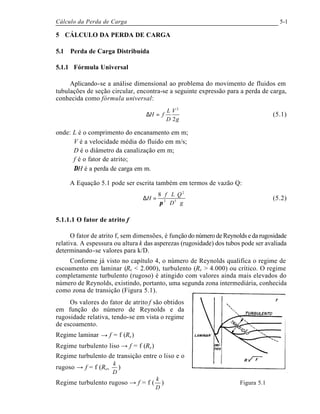 Cálculo da Perda de Carga 5-1
5 CÁLCULO DA PERDA DE CARGA
5.1 Perda de Carga Distribuída
5.1.1 Fórmula Universal
Aplicando-se a análise dimensional ao problema do movimento de fluidos em
tubulações de seção circular, encontra-se a seguinte expressão para a perda de carga,
conhecida como fórmula universal:
g
V
D
L
fH
2
2
=∆ (5.1)
onde: L é o comprimento do encanamento em m;
V é a velocidade média do fluido em m/s;
D é o diâmetro da canalização em m;
f é o fator de atrito;
∆H é a perda de carga em m.
A Equação 5.1 pode ser escrita também em termos de vazão Q:
gD
QLf
H
⋅⋅
⋅⋅⋅
=∆ 52
2
8
π
(5.2)
5.1.1.1 O fator de atrito f
O fator de atrito f, sem dimensões, é função do número de Reynolds e da rugosidade
relativa. A espessura ou altura k das asperezas (rugosidade) dos tubos pode ser avaliada
determinando-se valores para k/D.
Conforme já visto no capítulo 4, o número de Reynolds qualifica o regime de
escoamento em laminar (Re < 2.000), turbulento (Re > 4.000) ou crítico. O regime
completamente turbulento (rugoso) é atingido com valores ainda mais elevados do
número de Reynolds, existindo, portanto, uma segunda zona intermediária, conhecida
como zona de transição (Figura 5.1).
Os valores do fator de atrito f são obtidos
em função do número de Reynolds e da
rugosidade relativa, tendo-se em vista o regime
de escoamento.
Regime laminar → f = f (Re)
Regime turbulento liso → f = f (Re)
Regime turbulento de transição entre o liso e o
rugoso → f = f (Re,
D
k
)
Regime turbulento rugoso → f = f (
D
k
) Figura 5.1
 
