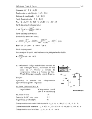 Cálculo da Perda de Carga 5-11
Curva de 45° à K = 0,20
Registro de gaveta (aberto) à K = 0,20
Entrada da canalização à K = 1,00
Saída da canalização à K = 1,00
Ktot = 2 x 0,40 + 2 x 0,20 + 2 x 0,20 +2 x 1,00= 3,6
Perda de carga localizada total:
m133,0
81,92
)85,0(
6,3
2
22
=
×
×=⋅=
g
V
Kλ
Perda de carga distribuída:
Fórmula de Hazen-Williams:
=
×
×== 87,485,1
85,1
87,485,1
85,1
)30,0(100
)06,0(
643,10643,10
DC
Q
J 0,0041 m/m
∆H = J x L = 0,0041 x 1800 = 7,38 m
Perda de carga total:
Porcentagem da perda localizada em relação à perda distribuída:
018,0
38,7
133,0
==ε ou 1,8%
5.5 Determinar a carga disponível no chuveiro de
uma instalação predial, abastecido por um
ramal de ¾’’. Utilizar o método de
comprimento virtual e a fórmula de Fair-
Whiple-Hsiao para calcular a perda de carga.
Solução:
Aplicando o método dos comprimentos
equivalentes às perdas singulares:
No ramal (tubulação de ¾’’):
Singularidade Comprimento virtual
(em m de canalização)
Tê, saída do lado 1,4
Cotovelo de 90°, raio curto 0,7
Registro de gaveta aberto 0,1
Comprimento equivalente total no ramal: LVR = 1,4 + 5 x 0,7 + 2 x 0,1 = 5,1 m
Comprimento real do ramal: LRR = 0,35 + 1,10 + 1,65 + 1,0 + 0,50 + 0,20 = 5,3 m
Comprimento total do ramal: LTR = 5,1 + 5,3 = 10,4 m
 