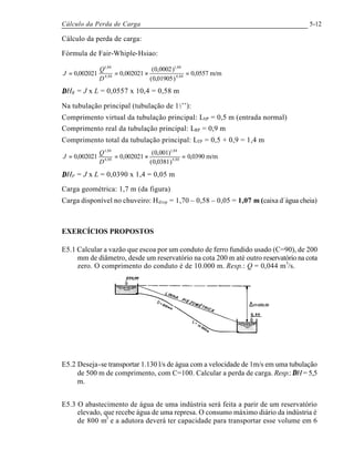 Cálculo da Perda de Carga 5-12
Cálculo da perda de carga:
Fórmula de Fair-Whiple-Hsiao:
m/m0557,0
)01905,0(
)0002,0(
002021,0002021,0 88,4
88,1
88,4
88,1
=×==
D
Q
J
∆HR = J x L = 0,0557 x 10,4 = 0,58 m
Na tubulação principal (tubulação de 1½’’):
Comprimento virtual da tubulação principal: LVP = 0,5 m (entrada normal)
Comprimento real da tubulação principal: LRP = 0,9 m
Comprimento total da tubulação principal: LTP = 0,5 + 0,9 = 1,4 m
m/m0390,0
)0381,0(
)001,0(
002021,0002021,0 88,4
88,1
88,4
88,1
=×==
D
Q
J
∆HP = J x L = 0,0390 x 1,4 = 0,05 m
Carga geométrica: 1,7 m (da figura)
Carga disponível no chuveiro: Hdisp = 1,70 – 0,58 – 0,05 = 1,07 m (caixa d´água cheia)
EXERCÍCIOS PROPOSTOS
E5.1 Calcular a vazão que escoa por um conduto de ferro fundido usado (C=90), de 200
mm de diâmetro, desde um reservatório na cota 200 m até outro reservatório na cota
zero. O comprimento do conduto é de 10.000 m. Resp.: Q = 0,044 m3
/s.
E5.2 Deseja-se transportar 1.130 l/s de água com a velocidade de 1m/s em uma tubulação
de 500 m de comprimento, com C=100. Calcular a perda de carga. Resp.: ∆H = 5,5
m.
E5.3 O abastecimento de água de uma indústria será feita a parir de um reservatório
elevado, que recebe água de uma represa. O consumo máximo diário da indústria é
de 800 m3
e a adutora deverá ter capacidade para transportar esse volume em 6
 