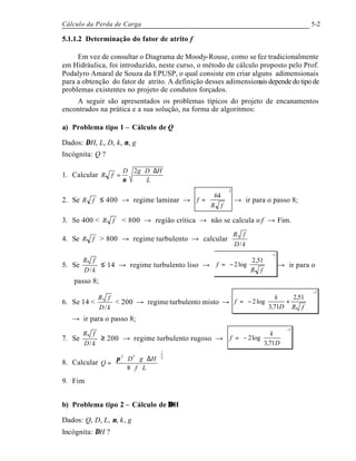 Cálculo da Perda de Carga 5-2
5.1.1.2 Determinação do fator de atrito f
Em vez de consultar o Diagrama de Moody-Rouse, como se fez tradicionalmente
em Hidráulica, foi introduzido, neste curso, o método de cálculo proposto pelo Prof.
Podalyro Amaral de Souza da EPUSP, o qual consiste em criar alguns adimensionais
para a obtenção do fator de atrito. A definição desses adimensionaisdependedotipode
problemas existentes no projeto de condutos forçados.
A seguir são apresentados os problemas típicos do projeto de encanamentos
encontrados na prática e a sua solução, na forma de algoritmos:
a) Problema tipo 1 – Cálculo de Q
Dados: ∆H, L, D, k, ν, g
Incógnita: Q ?
1. Calcular
L
HDgD
fR
∆⋅⋅
=
2
ν
2. Se fR ≤ 400 → regime laminar →
2
64








=
fR
f → ir para o passo 8;
3. Se 400 < fR < 800 → região crítica → não se calcula o f → Fim.
4. Se fR > 800 → regime turbulento → calcular
kD
fR
/
5. Se
kD
fR
/
≤ 14 → regime turbulento liso →
2
51,2
log2
−
















−=
fR
f → ir para o
passo 8;
6. Se 14 <
kD
fR
/
< 200 → regime turbulento misto →
2
51,2
71,3
log2
−
















+−=
fRD
k
f
→ ir para o passo 8;
7. Se
kD
fR
/
≥ 200 → regime turbulento rugoso →
2
71,3
log2
−












−=
D
k
f
8. Calcular
2
1
52
8 





⋅⋅
∆⋅⋅⋅
=
Lf
HgD
Q
π
9. Fim
b) Problema tipo 2 – Cálculo de ∆∆H
Dados: Q, D, L, ν, k, g
Incógnita: ∆H ?
 