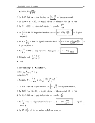 Cálculo da Perda de Carga 5-3
1. Calcular
νπ ⋅⋅
=
D
Q
R
4
2. Se R ≤ 2.500 → regime laminar →
R
f
64
= → ir para o passo 8;
3. Se 2.500 < R < 4.000 → região crítica → não se calcula o f → Fim.
4. Se R > 4.000 → regime turbulento → calcular
kD
R
/
9,0
5. Se
kD
R
/
9,0
≤ 31 → regime turbulento liso →
2
9,0
62,5
log2
−












−=
R
f → ir para
o passo 8;
6. Se 31 <
kD
R
/
9,0
< 448 → regime turbulento misto →
2
9,0
62,5
71,3
log2
−












+−=
RD
k
f →
ir para o passo 8;
7. Se
kD
R
/
9,0
≥ 448 → regime turbulento rugoso →
2
71,3
log2
−












−=
D
k
f
8. Calcular
gD
QLf
H
⋅⋅
⋅⋅⋅
=∆ 52
2
8
π
9. Fim
c) Problema tipo 3 – Cálculo de D
Dados: Q, ∆H , L, ν, k, g
Incógnita: D ?
1. Calcular
νπ ⋅⋅
⋅
=
k
Q
M
4
e
2,0
3
3
1281






⋅
∆⋅⋅
=
L
HQg
N
πν
2. Se N ≤ 1.200 → regime laminar → 25,1
181
N
f = → ir para o passo 8;
3. Se 1.200 < N < 2.100 → região crítica → não se calcula o f → Fim.
4. Se N > 2.100 → regime turbulento → calcular
M
N 2
5. Se
M
N 2
≤ 17 → regime turbulento liso →
2
937,0
15,4
log2
−












−=
N
f → ir para o
passo 8;
6. Se 17 <
M
N 2
< 236 → regime turbulento misto →
 