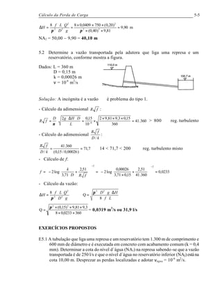 Cálculo da Perda de Carga 5-5
m90,9
81,9)40,0(
)20,0(7500409,088
52
2
52
2
=
××
×××
=
⋅⋅
⋅⋅⋅
=∆
ππ gD
QLf
H
NA2 = 50,00 – 9,90 = 40,10 m
5.2 Determine a vazão transportada pela adutora que liga uma represa e um
reservatório, conforme mostra a figura.
Dados: L = 360 m
D = 0,15 m
k = 0,00026 m
ν = 10-6
m2
/s
Solução: A incógnita é a vazão ∴ é problema do tipo 1.
- Cálculo da adimensional fR :
360.41
360
15,03,981,92
10
15,02
6
=
×××
×=
⋅∆⋅
⋅= −
L
DHgD
fR
ν
> 800 ⇒ reg. turbulento
- Cálculo do adimensional
kD
fR
/
:
7,71
)00026,0/15,0(
360.41
/
==
kD
fR
⇒ 14 < 71,7 < 200 ⇒ reg. turbulento misto
- Cálculo de f:
0233,0
360.41
51,2
15,071,3
00026,0
log2
51,2
71,3
log2
22
=











+
×
−=
















+
⋅
−=
−−
fRD
k
f
- Cálculo da vazão:
Lf
HgD
gD
QLf
H
⋅⋅
∆⋅⋅⋅
=⇒
⋅⋅
⋅⋅⋅
=∆
8
Q
8 52
52
2
π
π
3600233,08
3,981,9)15,0(
Q
52
××
×××
=
π
= 0,0319 m3
/s ou 31,9 l/s
EXERCÍCIOS PROPOSTOS
E5.1 A tubulação que liga uma represa e um reservatório tem 1.300 m de comprimento e
600 mm de diâmetro e é executada em concreto com acabamento comum (k = 0,4
mm). Determinar a cota do nível d´água (NA1) na represa sabendo-se que a vazão
transportada é de 250 l/s e que o nível d´água no reservatório inferior (NA2)estána
cota 10,00 m. Desprezar as perdas localizadas e adotar νágua = 10-6
m2
/s.
 