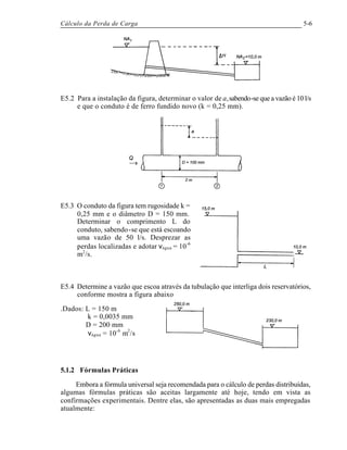 Cálculo da Perda de Carga 5-6
E5.2 Para a instalação da figura, determinar o valor de a,sabendo-se que a vazão é 10 l/s
e que o conduto é de ferro fundido novo (k = 0,25 mm).
E5.3 O conduto da figura tem rugosidade k =
0,25 mm e o diâmetro D = 150 mm.
Determinar o comprimento L do
conduto, sabendo-se que está escoando
uma vazão de 50 l/s. Desprezar as
perdas localizadas e adotar νágua = 10-6
m2
/s.
E5.4 Determine a vazão que escoa através da tubulação que interliga dois reservatórios,
conforme mostra a figura abaixo
.Dados: L = 150 m
k = 0,0035 mm
D = 200 mm
νágua = 10-6
m2
/s
5.1.2 Fórmulas Práticas
Embora a fórmula universal seja recomendada para o cálculo de perdas distribuídas,
algumas fórmulas práticas são aceitas largamente até hoje, tendo em vista as
confirmações experimentais. Dentre elas, são apresentadas as duas mais empregadas
atualmente:
 