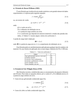 Cálculo da Perda de Carga 5-7
a) Fórmula de Hazen-Williams (1903)
É uma fórmula que resultou de um estudo estatístico com grande número de dados
experimentais e é expressa pela seguinte equação:
87,485,1
85,1
643,10
DC
Q
J = . (5.3)
ou, em termos de vazão:
54,063,2
279,0 JDCQ ⋅⋅⋅= (5.4)
onde:
Q é a vazão em m3/s;
D é o diâmetro da tubulação em m;
J é a perda de carga unitária em m/m;
C é o coeficiente que depende da natureza (material e estado) das paredes dos
tubos. A Tabela 5.1 mostra alguns valores do coeficiente C.
A perda de carga total é dada por:
∆H = J x L (5.5)
onde ∆H é a perda de carga em m e L é o comprimento da tubulação em m.
Esta fórmula pode ser satisfatoriamente aplicada para qualquer tipo de conduto e de
material. Os seus limites de aplicação são os mais largos: diâmetro de 50 a 3.500 mm.
Tabela 5.1 – Valor do coeficiente C.
Tubos C
Aço galvanizado (novos e em uso)
Cimento-amianto
Concreto, bom acabamento
Concreto, acabamento comum
Ferro fundido, novos
Ferro fundido, em uso
125
140
130
120
130
90
b) Fórmula de Fair-Whipple-Hsiao (1930)
São fórmulas recentes, estabelecidas para os encanamentos de pequeno diâmetro
(até 50 mm). Para todas as equações abaixo, Q é a vazão m3
/s, D é o diâmetro em m e J é
a perda de carga unitária em m/m.
• Canos de aço galvanizado conduzindo água fria.
88,4
88,1
002021,0
D
Q
J = (5.6)
ou, 596,2532,0
113,27 DJQ ⋅⋅= (5.7)
• Canos de cobre ou latão conduzindo água fria.
 