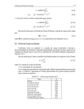 Cálculo da Perda de Carga 5-8
75,4
75,1
000874,0
D
Q
J = (5.8)
ou, Q = 55,934.D 2,71
.J 0,57
(5.9)
• Canos de cobre ou latão conduzindo água quente.
75,4
75,1
000704,0
D
Q
J = (5.10)
Q = 63,281.D 2,71
.J 0,57
(5.11)
Da mesma forma que a fórmula de Hazen-Williams, a perda de carga total é dada
por:
∆H = J x L (5.5)
onde ∆H é a perda de carga em m e L é o comprimento da tubulação em m.
5.2 Perda de Carga Localizada
Conforme visto no capítulo 4, a perda de carga localizada é devida à
descontinuidade da tubulação, chamada singularidade, que pode ser peças especiais de
mudança de direção (curva, cotovelo) ou alteração de velocidade (redução, alargamento,
registro, etc.).
De um modo geral, todas as perdas localizadas podem ser expressas sob a forma
g
V
K
2
2
=λ (5.12)
onde λ é a perda de carga localizada;
V é a velocidade de escoamento;
K é o coeficiente de perda de carga localizada, obtido experimentalmente para cada
caso. A Tabela 5.2 apresenta os valores aproximados de K para as peças e perdas
mais comuns na prática.
Tabela 5.2 – Valores aproximados de K.
Peça K
Bocais
Comporta aberta
Cotovelo de 90°
Cotovelo de 45°
Curva de 90°
Curva de 45°
Entrada de borda
Saída de canalização
Tê, passagem direta
Válvula de gaveta aberta
2,75
1,00
0,90
0,40
0,40
0,20
1,00
1,00
0,60
0,20
 