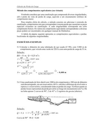 Cálculo da Perda de Carga 5-9
Método dos comprimentos equivalentes (ou virtuais)
O método considera que uma canalização que compreende diversas singularidades,
sob o ponto de vista de perda de carga, equivale a um encanamento retilíneo de
comprimento maior.
Para simples efeito de cálculo, o método consiste em adicionar à extensão da
canalização, comprimentos tais que correspondam à mesma perda que causariam as peças
especiais existentes na canalização. A cada singularidade corresponde um certo
comprimento fictício. Os valores de comprimento equivalente correspondentes a diversas
peças podem ser encontrados em qualquer manual de Hidráulica.
A tabela da página seguinte apresenta os comprimentos equivalentes a perdas
localizadas de algumas singularidades.
EXERCÍCIOS-EXEMPLOS
5.3 Calcular o diâmetro de uma tubulação de aço usada (C=90), com 3.000 m de
comprimento, que veicula uma vazão de 250 l/s com uma perda de carga de 51 m.
Solução:
∆H = 51 m; Q = 0,25 m3
/s
m/m017,0
000.3
51
==
∆
=
L
H
J
54,063,2
279,0 JDCQ ⋅⋅⋅=
54,0
63,2
279,0 JC
Q
D
⋅⋅
=
=





××
=





⋅⋅
=
63,2
1
54,0
63,2
1
54,0
017,090279,0
25,0
279,0 JC
Q
D 0,400 m
5.4 Uma canalização de ferro dúctil com 1800 m de comprimento e 300 mm de diâmetro
está descarregando, em um reservatório, 60 l/s. calcular a diferença de nível entre a
represa e o reservatório, considerando todas as perdas de carga. Verificar quanto as
perdas locais representam da perda por atrito ao longo do encanamento (em %). Há
na linha apenas 2 curvas de 90°, 2 de 45° e 2 registros de gaveta (abertos).
Solução:
Q = V.A => m/s85,0
)30,0(
06,044
22
=
×
×
=
⋅
⋅
==
ππ D
Q
A
Q
V
Curva de 90° à K = 0,40
 