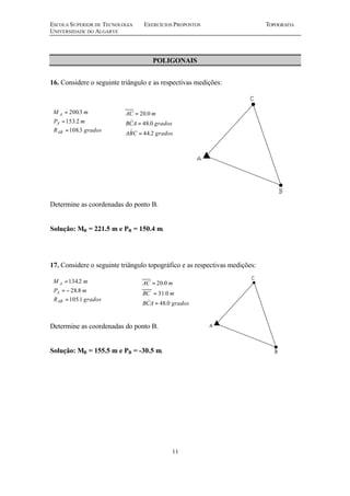 ESCOLA SUPERIOR DE TECNOLOGIA EXERCÍCIOS PROPOSTOS TOPOGRAFIA
UNIVERSIDADE DO ALGARVE
11
POLIGONAIS
16. Considere o seguinte triângulo e as respectivas medições:
Determine as coordenadas do ponto B.
Solução: MB = 221.5 m e PB = 150.4 m.
17. Considere o seguinte triângulo topográfico e as respectivas medições:
Determine as coordenadas do ponto B.
Solução: MB = 155.5 m e PB = -30.5 m.
gradosCBA
gradosACB
mAC
2.44
0.48
0.20
=
=
=
)
)
gradosR
mP
mM
AB
A
A
3.108
2.153
3.200
=
=
=
gradosACB
mBC
mAC
0.48
0.31
0.20
=
=
=
)gradosR
mP
mM
AB
A
A
1.105
8.28
2.134
=
−=
=
 