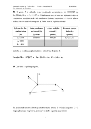 ESCOLA SUPERIOR DE TECNOLOGIA EXERCÍCIOS PROPOSTOS TOPOGRAFIA
UNIVERSIDADE DO ALGARVE
25
38. O ponto A é definido pelas coordenadas rectangulares, MA=118813.27 m,
PA=233640.10 m e CA=118.27 m. Estacionou-se em A com um taqueómetro com a
constante de multiplicação K=100, mediu-se a altura do instrumento i=1.70 m, e sobre a
estádia vertical colocada num ponto B, foram feitas as seguintes leituras:
Leitura dos fios
estadimétricos
(m)
Leitura no limbo
horizontal (H)
(grados)
Leitura no limbo
vertical (z)
(grados)
Rumo do zero do
limbo (R0)
(grados)
Ls=2.930 220.1583 89.9217 R0=20.1217
Lm=2.180
Li=1.430
Calcular as coordenadas planimétricas e altimétricas do ponto B.
Solução: MB = 118726.77 m PB = 233522.14 m CB = 141.14 m.
39. Considere a seguinte poligonal.
Foi estacionado um teodolito taqueométrico numa estação B e visados os pontos C e E
na posição directa progressiva. Considere os dados seguintes e determine:
 