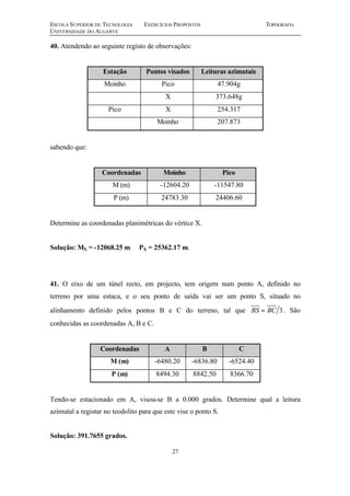 ESCOLA SUPERIOR DE TECNOLOGIA EXERCÍCIOS PROPOSTOS TOPOGRAFIA
UNIVERSIDADE DO ALGARVE
27
40. Atendendo ao seguinte registo de observações:
Estação Pontos visados Leituras azimutais
Moinho Pico 47.904g
X 373.648g
Pico X 254.317
Moinho 207.873
sabendo que:
Coordenadas Moinho Pico
M (m) -12604.20 -11547.80
P (m) 24783.30 24406.60
Determine as coordenadas planimétricas do vértice X.
Solução: MX = -12068.25 m PX = 25362.17 m.
41. O eixo de um túnel recto, em projecto, tem origem num ponto A, definido no
terreno por uma estaca, e o seu ponto de saída vai ser um ponto S, situado no
alinhamento definido pelos pontos B e C do terreno, tal que 3BCBS = . São
conhecidas as coordenadas A, B e C.
Coordenadas A B C
M (m) -6480.20 -6836.80 -6524.40
P (m) 8494.30 8842.50 8366.70
Tendo-se estacionado em A, visou-se B a 0.000 grados. Determine qual a leitura
azimutal a registar no teodolito para que este vise o ponto S.
Solução: 391.7655 grados.
 
