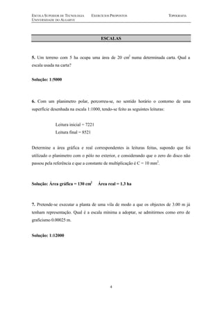 ESCOLA SUPERIOR DE TECNOLOGIA EXERCÍCIOS PROPOSTOS TOPOGRAFIA
UNIVERSIDADE DO ALGARVE
4
ESCALAS
5. Um terreno com 5 ha ocupa uma área de 20 cm2
numa determinada carta. Qual a
escala usada na carta?
Solução: 1:5000
6. Com um planimetro polar, percorreu-se, no sentido horário o contorno de uma
superfície desenhada na escala 1:1000, tendo-se feito as seguintes leituras:
Leitura inicial = 7221
Leitura final = 8521
Determine a área gráfica e real correspondentes às leituras feitas, supondo que foi
utilizado o planimetro com o pólo no exterior, e considerando que o zero do disco não
passou pela referência e que a constante de multiplicação é C = 10 mm2
.
Solução: Área gráfica = 130 cm2
Área real = 1.3 ha
7. Pretende-se executar a planta de uma vila de modo a que os objectos de 3.00 m já
tenham representação. Qual é a escala mínima a adoptar, se admitirmos como erro de
graficismo 0.00025 m.
Solução: 1:12000
 