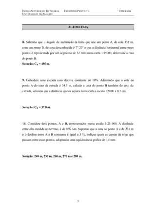 ESCOLA SUPERIOR DE TECNOLOGIA EXERCÍCIOS PROPOSTOS TOPOGRAFIA
UNIVERSIDADE DO ALGARVE
5
ALTIMETRIA
8. Sabendo que o ângulo de inclinação da linha que une um ponto A, de cota 352 m,
com um ponto B, de cota desconhecida é 7º 20’ e que a distância horizontal entre esses
pontos é representada por um segmento de 32 mm numa carta 1:25000, determine a cota
do ponto B.
Solução: CB = 455 m.
9. Considere uma estrada com declive constante de 10%. Admitindo que a cota do
ponto A do eixo da estrada é 34.3 m, calcule a cota do ponto B também do eixo da
estrada, sabendo que a distância que os separa numa carta à escala 1:5000 é 0,7 cm.
Solução: CB = 37.8 m.
10. Considere dois pontos, A e B, representados numa escala 1:25 000. A distância
entre eles medida no terreno, é de 0.92 km. Supondo que a cota do ponto A é de 235 m
e o declive entre A e B constante é igual a 5 %, indique quais as curvas de nível que
passam entre esses pontos, adoptando uma equidistância gráfica de 0.4 mm.
Solução: 240 m, 250 m, 260 m, 270 m e 280 m.
 
