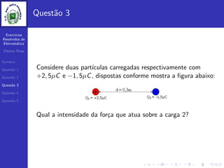 Exercicios
Resolvidos de
Eletrost´atica
Cleiton Rosa
Sum´ario
Quest˜ao 1
Quest˜ao 2
Quest˜ao 3
Quest˜ao 4
Quest˜ao 5
Quest˜ao 3
Considere duas part´ıculas carregadas respectivamente com
+2, 5µC e −1, 5µC, dispostas conforme mostra a ﬁgura abaixo:
Qual a intensidade da for¸ca que atua sobre a carga 2?
 