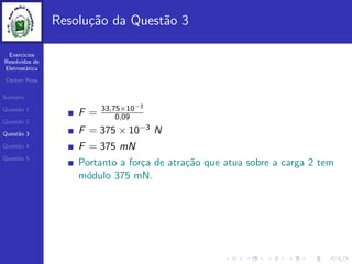 Exercicios
Resolvidos de
Eletrost´atica
Cleiton Rosa
Sum´ario
Quest˜ao 1
Quest˜ao 2
Quest˜ao 3
Quest˜ao 4
Quest˜ao 5
Resolu¸c˜ao da Quest˜ao 3
F = 33,75×10−3
0,09
F = 375 × 10−3 N
F = 375 mN
Portanto a for¸ca de atra¸c˜ao que atua sobre a carga 2 tem
m´odulo 375 mN.
 