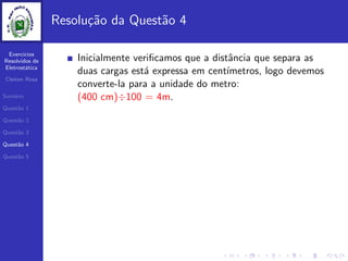 Exercicios
Resolvidos de
Eletrost´atica
Cleiton Rosa
Sum´ario
Quest˜ao 1
Quest˜ao 2
Quest˜ao 3
Quest˜ao 4
Quest˜ao 5
Resolu¸c˜ao da Quest˜ao 4
Inicialmente veriﬁcamos que a distˆancia que separa as
duas cargas est´a expressa em cent´ımetros, logo devemos
converte-la para a unidade do metro:
(400 cm)÷100 = 4m.
 