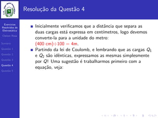 Exercicios
Resolvidos de
Eletrost´atica
Cleiton Rosa
Sum´ario
Quest˜ao 1
Quest˜ao 2
Quest˜ao 3
Quest˜ao 4
Quest˜ao 5
Resolu¸c˜ao da Quest˜ao 4
Inicialmente veriﬁcamos que a distˆancia que separa as
duas cargas est´a expressa em cent´ımetros, logo devemos
converte-la para a unidade do metro:
(400 cm)÷100 = 4m.
Partindo da lei de Coulomb, e lembrando que as cargas Q1
e Q2 s˜ao idˆenticas, expressamos as mesmas simplesmente
por Q! Uma sugest˜ao ´e trabalharmos primeiro com a
equa¸c˜ao, veja:
 