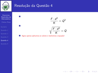 Exercicios
Resolvidos de
Eletrost´atica
Cleiton Rosa
Sum´ario
Quest˜ao 1
Quest˜ao 2
Quest˜ao 3
Quest˜ao 4
Quest˜ao 5
Resolu¸c˜ao da Quest˜ao 4
F · d2
K
= Q2
F · d2
K
= Q
Agora apenas aplicamos os valores e resolvemos a equa¸c˜ao!
 
