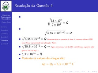 Exercicios
Resolvidos de
Eletrost´atica
Cleiton Rosa
Sum´ario
Quest˜ao 1
Quest˜ao 2
Quest˜ao 3
Quest˜ao 4
Quest˜ao 5
Resolu¸c˜ao da Quest˜ao 4
32 × 102
9 × 109
= Q
3, 55 × 10(2−9) = Q
3, 55 × 10−7 = Q Devemos deixar o expoente da base 10 como um n´umero PAR!
para efetuar a propriedade da radicia¸c˜ao. Assim:
35, 5 × 10−8 = Q ⇒ Agora extra´ımos a ra´ız do 35,5 e dividimos o expoente pelo
grau da ra´ız, ou seja, 2.
5, 9 × 10−4 = Q
Portanto os valores das cargas s˜ao:
Q1 = Q2 = 5, 9 × 10−4
C
 