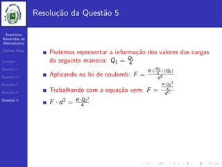 Exercicios
Resolvidos de
Eletrost´atica
Cleiton Rosa
Sum´ario
Quest˜ao 1
Quest˜ao 2
Quest˜ao 3
Quest˜ao 4
Quest˜ao 5
Resolu¸c˜ao da Quest˜ao 5
Podemos representar a informa¸c˜ao dos valores das cargas
da seguinte maneira: Q1 = Q2
4
Aplicando na lei de coulomb: F =
K·|
Q2
4
|·|Q2|
d2
Trabalhando com a equa¸c˜ao vem: F =
K·Q2
2
4
d2
F · d2 = K·Q2
2
4
 