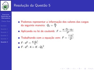 Exercicios
Resolvidos de
Eletrost´atica
Cleiton Rosa
Sum´ario
Quest˜ao 1
Quest˜ao 2
Quest˜ao 3
Quest˜ao 4
Quest˜ao 5
Resolu¸c˜ao da Quest˜ao 5
Podemos representar a informa¸c˜ao dos valores das cargas
da seguinte maneira: Q1 = Q2
4
Aplicando na lei de coulomb: F =
K·|
Q2
4
|·|Q2|
d2
Trabalhando com a equa¸c˜ao vem: F =
K·Q2
2
4
d2
F · d2 = K·Q2
2
4
F · d2 · 4 = K · Q2
2
 