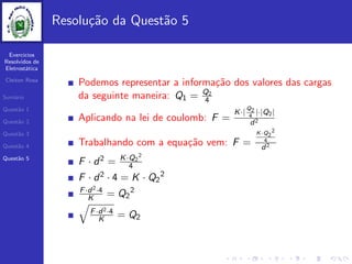 Exercicios
Resolvidos de
Eletrost´atica
Cleiton Rosa
Sum´ario
Quest˜ao 1
Quest˜ao 2
Quest˜ao 3
Quest˜ao 4
Quest˜ao 5
Resolu¸c˜ao da Quest˜ao 5
Podemos representar a informa¸c˜ao dos valores das cargas
da seguinte maneira: Q1 = Q2
4
Aplicando na lei de coulomb: F =
K·|
Q2
4
|·|Q2|
d2
Trabalhando com a equa¸c˜ao vem: F =
K·Q2
2
4
d2
F · d2 = K·Q2
2
4
F · d2 · 4 = K · Q2
2
F·d2·4
K = Q2
2
F·d2·4
K = Q2
 