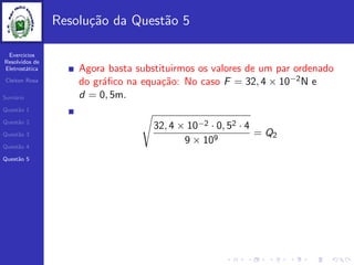 Exercicios
Resolvidos de
Eletrost´atica
Cleiton Rosa
Sum´ario
Quest˜ao 1
Quest˜ao 2
Quest˜ao 3
Quest˜ao 4
Quest˜ao 5
Resolu¸c˜ao da Quest˜ao 5
Agora basta substituirmos os valores de um par ordenado
do gr´aﬁco na equa¸c˜ao: No caso F = 32, 4 × 10−2N e
d = 0, 5m.
32, 4 × 10−2 · 0, 52 · 4
9 × 109
= Q2
 