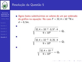 Exercicios
Resolvidos de
Eletrost´atica
Cleiton Rosa
Sum´ario
Quest˜ao 1
Quest˜ao 2
Quest˜ao 3
Quest˜ao 4
Quest˜ao 5
Resolu¸c˜ao da Quest˜ao 5
Agora basta substituirmos os valores de um par ordenado
do gr´aﬁco na equa¸c˜ao: No caso F = 32, 4 × 10−2N e
d = 0, 5m.
32, 4 × 10−2 · 0, 52 · 4
9 × 109
= Q2
32, 4 × 10−2 · 0, 25 · 4
9 × 109
= Q2
32, 4 × 10−2
9 × 109
= Q2
 