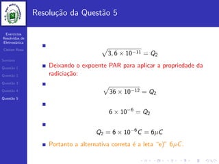 Exercicios
Resolvidos de
Eletrost´atica
Cleiton Rosa
Sum´ario
Quest˜ao 1
Quest˜ao 2
Quest˜ao 3
Quest˜ao 4
Quest˜ao 5
Resolu¸c˜ao da Quest˜ao 5
3, 6 × 10−11 = Q2
Deixando o expoente PAR para aplicar a propriedade da
radicia¸c˜ao:
36 × 10−12 = Q2
6 × 10−6
= Q2
Q2 = 6 × 10−6
C = 6µC
Portanto a alternativa correta ´e a leta “e)” 6µC.
 