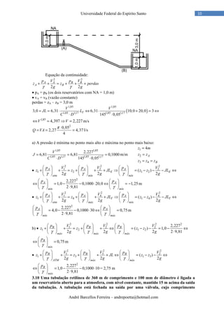 André Barcellos Ferreira – andrepoetta@hotmail.com
10Universidade Federal do Espírito Santo
Equação da continuidade:
2 2
2 2
A A B B
A B
p V p V
z z perdas
g gγ γ
+ + = + + +
• pA = pB (os dois reservatórios com NA = 1,0 m)
• vA = vB (vazão constante)
perdas = zA – zB = 3,0 m
( )
1,85 1,85
1,85 1,17 1,85 1,17
3,0 6,31 6,31 10,0 20,0 3
145 0,05
T
V V
JL L
C D
= = ⋅ ⇔ ⋅ + = ⇔
⋅ ⋅
1,85
4,397 2,227V V⇔ = ⇒ = m/s
2
0,05
2,27 4,37
4
Q VA
π ⋅
= = = l/s
a) A pressão é mínima no ponto mais alto e máxima no ponto mais baixo:
1,85 1,85
1,85 1,17 1,85 1,17
2,227
6,81 6,81 0,1000
145 0,05
V
J
C D
= = =
⋅ ⋅
m/m
1
2
3 4
4
A
B
z m
z z
z z z
=
=
= =
•
2 2 2
1 2 2
1 2 1 2( )
2 2 2
A A A
E E
atm mín mín
p V p V p V
z z JL z z JL
g g gγ γ γ
     
+ + = + + + ⇒ = − − − ⇔     
     
2
2,227
1,0 0,1000 20,0 1,25
2 9,81
A A
mín mín
p p
γ γ
   
⇔ = − − ⋅ ⇔ = −   
⋅   
m
•
2 2 2
1 4 4
1 4 1 4( )
2 2 2
A A A
T T
atm máx mín
p V p V p V
z z JL z z JL
g g gγ γ γ
     
+ + = + + + ⇒ = − − − ⇔     
     
2
2,227
4,0 0,1000 30 0,75
2 9,81
A A
mín máx
p p
γ γ
   
= − − ⋅ ⇔ =   
⋅   
m
b) •
2 2 2 2
1 2 2
1 2 1 2
2,227
( ) 1,0
2 2 2 2 9,81
B B B
máx máx máx
p V p V p V
z z z z
g g gγ γ γ
     
+ + = + + ⇔ = − − = − ⇔     
⋅     
0,75B
mín
p
γ
 
⇔ = 
 
m
•
2 2 2
1 3 2
1 3 1 3( )
2 2 2
B B B
ATM máx máx
p V p V p V
z z JL z z
g g gγ γ γ
     
+ + = + + + ⇔ = − − ⇔     
     
2
2,227
1,0 0,1000 10
2 9,81
B
máx
p
γ
 
⇔ = − − ⋅ 
⋅ 
= 2,75 m
3.10 Uma tubulação retilínea de 360 m de comprimento e 100 mm de diâmetro é ligada a
um reservatório aberto para a atmosfera, com nível constante, mantido 15 m acima da saída
da tubulação. A tubulação está fechada na saída por uma válvula, cujo comprimento
 
