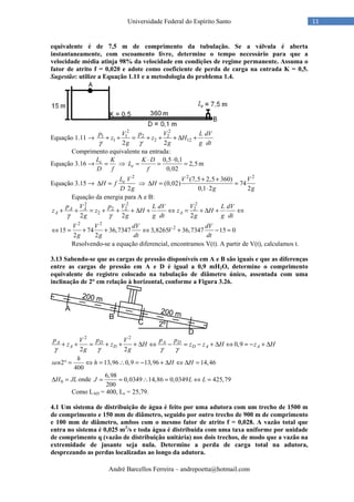 André Barcellos Ferreira – andrepoetta@hotmail.com
11Universidade Federal do Espírito Santo
equivalente é de 7,5 m de comprimento da tubulação. Se a válvula é aberta
instantaneamente, com escoamento livre, determine o tempo necessário para que a
velocidade média atinja 98% da velocidade em condições de regime permanente. Assuma o
fator de atrito f = 0,020 e adote como coeficiente de perda de carga na entrada K = 0,5.
Sugestão: utilize a Equação 1.11 e a metodologia do problema 1.4.
Equação 1.11 →
2 2
1 1 2 2
1 2 12
2 2
p V p V L dV
z z H
g g g dtγ γ
+ + = + + + ∆ +
Comprimento equivalente na entrada:
Equação 3.16 → eL K
D f
= ⇒
0,5 0,1
2,5
0,02
e
K D
L
f
⋅ ⋅
= = = m
Equação 3.15 →
2
2
eL V
H f
D g
∆ = ⇒
2 2
(7,5 2,5 360)
(0,02) 74
0,1 2 2
V V
H
g g
+ +
∆ = =
⋅
Equação da energia para A e B:
2 2 2
2 2 2
2
2 2 2
A A
A A
p V p V L dV V L dV
z z H z H
g g g dt g g dtγ γ
+ + = + + + ∆ + ⇔ = + ∆ + ⇔
2 2
2
15 74 36,7347 3,8265 36,7347 15 0
2 2
V V dV dV
V
g g dt dt
⇔ = + + ⇔ + − =
Resolvendo-se a equação diferencial, encontramos V(t). A partir de V(t), calculamos t.
3.13 Sabendo-se que as cargas de pressão disponíveis em A e B são iguais e que as diferenças
entre as cargas de pressão em A e D é igual a 0,9 mH2O, determine o comprimento
equivalente do registro colocado na tubulação de diâmetro único, assentada com uma
inclinação de 2° em relação à horizontal, conforme a Figura 3.26.
2 2
0,9
2 2
A D A D
A D D A A
p V p V p p
z z H z z H z H
g gγ γ γ γ
+ + = + + + ∆ ⇔ − = − + ∆ ⇔ = − + ∆
2 13,96 0,9 13,96 14,46
400
h
sen h H H° = ⇔ = ∴ = − + ∆ ⇔ ∆ =
0H JL∆ = onde
6,98
0,0349 14,86 0,0349 425,79
200
J L L= = ∴ = ⇔ =
Como LAD = 400, Le = 25,79.
4.1 Um sistema de distribuição de água é feito por uma adutora com um trecho de 1500 m
de comprimento e 150 mm de diâmetro, seguido por outro trecho de 900 m de comprimento
e 100 mm de diâmetro, ambos com o mesmo fator de atrito f = 0,028. A vazão total que
entra no sistema é 0,025 m3
/s e toda água é distribuída com uma taxa uniforme por unidade
de comprimento q (vazão de distribuição unitária) nos dois trechos, de modo que a vazão na
extremidade de jusante seja nula. Determine a perda de carga total na adutora,
desprezando as perdas localizadas ao longo da adutora.
 