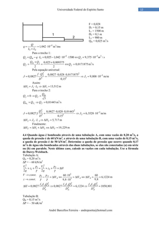 André Barcellos Ferreira – andrepoetta@hotmail.com
12Universidade Federal do Espírito Santo
F = 0,028
D1 = 0,15 m
L1 = 1500 m
D2 = 0,1 m
L2 = 900 m
Qm = 0,025 m3
/s
5
1 2
1,042 10
Q
q
L L
−
= = ⋅
+
m3
/ms
Para o trecho 1:
5 3 3
1 0,025 1,042 10 1500 9,375 10 /j m jQ Q q L Q m s− −
= − ⋅ = − ⋅ ⋅ ⇔ = ⋅
0,025 0,009375
0,0171875
2 2
m j
f f
Q Q
Q Q
+ +
= = ⇔ = m3
/s
Pela equação universal:
2 2
3
15 5
0,0827 0,028 0,0171875
0,0827 9,008 10
0,15
ff Q
J J
D
−⋅ ⋅ ⋅
= = ⇒ = ⋅ m/m
Assim:
1 1 1 1 13,512H J L H∆ = ⋅ ⇒ ∆ = m
Para o trecho 2:
0
3
m
j f
Q
Q Q= → =
2 1
0,01443m J fQ Q Q= ⇒ = m3
/s
2 2
3
25 5
0,0827 0,028 0,01443
0,0827 6,3528 10
0,15
fQ
J f J
D
−⋅ ⋅
= = ⇒ = ⋅ m/m
2 2 2 2 5,717H J L H∆ = ⋅ ⇒ ∆ = m
Finalmente:
1 2 19,229T TH H H H∆ = ∆ + ∆ ⇔ ∆ = m
4.4 Quando água é bombeada através de uma tubulação A, com uma vazão de 0,20 m3
/s, a
queda de pressão é de 60 kN/m2
, e através de uma tubulação B, com uma vazão de 0,15 m3
/s,
a queda de pressão é de 50 kN/m2
. Determine a queda de pressão que ocorre quando 0,17
m3
/s de água são bombeados através das duas tubulações, se elas são conectadas (a) em série
ou (b) em paralelo. Neste último caso, calcule as vazões em cada tubulação. Use a fórmula
de Darcy-Weisbach.
Tubulação A:
QA = 0,20 m3
/s
∆P = – 60 kN/m2
2 2
1 1 2 2
1 2
2 2
V p V p
z z H
g gγ γ
+ + = + + + ∆
3
1 2
3
. 60 10 60
6,1224
. 9,89,8 10
A A A
V const p p
H H H
z const γ γ
→ ⋅
− = ∆ ⇔ = ∆ ⇔ ∆ = =
→ ⋅
m
2 2 2
5 5 5
0,0827 0,0827 6,1224 1850,801A A A A A A A A A
A A A
f L Q f L Q f L Q
H
D D D
∆ = ⇒ = ⇒ =
Tubulação B:
QB = 0,15 m3
/s
∆P = – 50 nK/m2
 