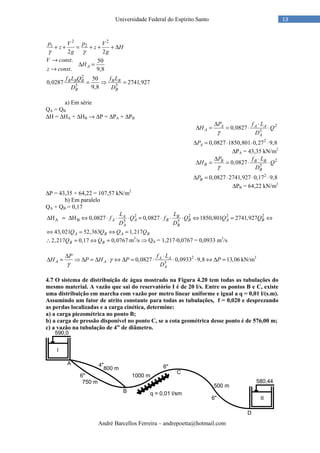André Barcellos Ferreira – andrepoetta@hotmail.com
13Universidade Federal do Espírito Santo
2 2
1 2
2 2
p V p V
z z H
g gγ γ
+ + = + + + ∆
. 50
. 9,8
A
V const
H
z const
→
∆ =
→
2
5 5
50
0,0287 2741,927
9,8
B B B B B
B B
f L Q f L
D D
= ⇒ =
a) Em série
QA = QB
∆H = ∆HA + ∆HB → ∆P = ∆PA + ∆PB
2
5
0,0827A A A
A
A
P f L
H Q
Dγ
∆ ⋅
∆ = = ⋅ ⋅
2
0,0827 1850,801 0,27 9,8AP∆ = ⋅ ⋅ ⋅
∆PA = 43,35 kN/m2
2
5
0,0827B B B
B
B
P f L
H Q
Dγ
∆ ⋅
∆ = = ⋅ ⋅
2
0,0827 2741,927 0,17 9,8BP∆ = ⋅ ⋅ ⋅
∆PB = 64,22 kN/m2
∆P = 43,35 + 64,22 = 107,57 kN/m2
b) Em paralelo
QA + QB = 0,17
2 2 2 2
A B 5 5
H H 0,0827 0,0827 1850,801 2741,927A B
A A B B A B
A B
L L
f Q f Q Q Q
D D
∆ = ∆ ⇔ ⋅ ⋅ ⋅ = ⋅ ⋅ ⋅ ⇔ = ⇔
43,021 52,363 1,217A B A BQ Q Q Q⇔ = ⇔ =
2,217 0,17 0,0767B BQ Q∴ = ⇔ = m3
/s ⇒ QA = 1,217⋅0,0767 = 0,0933 m3
/s
2
5
0,0827 0,0933 9,8 13,06A A
A A
A
P f L
H P H P P
D
γ
γ
∆ ⋅
∆ = ⇒ ∆ = ∆ ⋅ ⇔ ∆ = ⋅ ⋅ ⋅ ⇔ ∆ = kN/m2
4.7 O sistema de distribuição de água mostrado na Figura 4.20 tem todas as tubulações do
mesmo material. A vazão que sai do reservatório I é de 20 l/s. Entre os pontos B e C, existe
uma distribuição em marcha com vazão por metro linear uniforme e igual a q = 0,01 l/(s.m).
Assumindo um fator de atrito constante para todas as tubulações, f = 0,020 e desprezando
as perdas localizadas e a carga cinética, determine:
a) a carga piezométrica no ponto B;
b) a carga de pressão disponível no ponto C, se a cota geométrica desse ponto é de 576,00 m;
c) a vazão na tubulação de 4” de diâmetro.
 