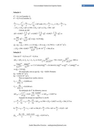 André Barcellos Ferreira – andrepoetta@hotmail.com
14Universidade Federal do Espírito Santo
Solução 1:
4” = 0,1 m (Caminho 1)
6” = 0,15 m (Caminho 2)
2 2
2 2
A B
A B
p V p V
z z H
g gγ γ
+ + = + + + ∆ onde A
A A
p
CP z
γ
= + e B
B B
p
CP z
γ
= +
590 590A B B BCP CP H CP H CP H∴ = + ∆ ⇔ = + ∆ ⇔ = − ∆
Cálculo de ∆H:
2 2 21 2
1 25 5 5
1 2
0,0827 0,0827 0,0827
f L f L f L
H Q Q Q
D D D
⋅ ⋅ ⋅
∆ = ⋅ ⋅ ⇒ ⋅ ⋅ = ⋅ ⋅ ⇔
2 2
1 2 1 25 5
800 750
0,3514
0,1 0,15
Q Q Q Q⇔ ⋅ = ⋅ ⇔ =
Mas
1 2 20AQ Q Q+ = = l/s 2 21,3514 20 14,799Q Q⇒ = ⇔ = l/s = 1,48⋅10–2
m3
/s
( )
22
5
0,02 790
590 0,0827 1,48 10 586,42
0,15
BCP −⋅
∴ = − ⋅ ⋅ = m
Solução 2:
Tubo de 6” = 0,15 m e 4” = 0,10 m
1,85 1,85
6 4
6 4 6 6 4 4 1,85 4,87 1,85 4,87
10,65 750 10,65 800
(0,15) (0,1)
Q Q
H H J L J L
C C
∆ = ∆ ⇔ ⋅ = ⋅ ⇔ ⋅ = ⋅ ⇔
⋅ ⋅
1,85 1,85
1,85 1,85 1,85 1,856 4
6 4 6 44,87 4,87
750 800
7.717.858,853 59.304.819,31 7,684
0,15 0,1
Q Q
Q Q Q Q⇔ = ⇔ = ⇔ = ⇔
6 43,011Q Q⇔ =
Do enunciado, tem-se que Q4 + Q6 = 0,020. Portanto:
Q4 = 4,986⋅10–3
m3
/s
Q6 = 15,014⋅10–3
m3
/s
Para as respectivas vazões, tem-se:
6
6 2
6
0,8496
/ 4
Q
V
Dπ
= = m/s
6
4 2
4
0,6348
/ 4
Q
V
Dπ
= = m/s
Na tubulação de 6” de diâmetro, tem-se:
2 2
750 0,8496
0,02 3,6827
2 0,15 2
AB AB
L V
H f H
D g g
∆ = = ⋅ ⋅ ⇒ ∆ = m
Equação da energia na superfície I e em B:
2 2
1 1
1 590 3,6827 586,3173
2 2
B B
B AB B B
p V p V
z z H CP CP
g gγ γ
+ + = + + + ∆ ⇔ = + ⇔ = m
b) 586,42 576 10,42B C C C
B C
p p p p
z z H H H
γ γ γ γ
+ = + + ∆ ⇔ = + + ∆ ⇔ = − ∆
0,02 0,01
0,015
2 2BC
m j
F F
Q Q
Q Q
+ +
= = → = m3
/s,
 