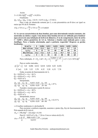 André Barcellos Ferreira – andrepoetta@hotmail.com
16Universidade Federal do Espírito Santo
Assim:
1,85 1,85
5 11.901,5 14,95BC BCQ Q= ⇒ = l/s
Finalmente:
42,91 14,95 27,96B AB BC B BQ Q Q Q Q= − ⇔ = − ⇔ = l/s
Para a rede ser abastecida somente por I, a cota piezométrica em B deve ser igual ou
maior que NA de II. Portanto:
735 735 15B B
B B
p p
CP z
γ γ
≥ ⇔ + ≥ ⇔ ≥ mH2O
5.1 As curvas características de duas bombas, para uma determinada rotação constante, são
mostradas na tabela a seguir. Uma dessas duas bombas deverá ser utilizada para bombear
água através de uma tubulação de 0,10 m de diâmetro, 21 m de comprimento, fator de atrito
f = 0,020 e altura geométrica de 3,2 m. Selecione a bomba mais indicada para o caso.
Justifique. Para a bomba selecionada, qual a potência requerida? Despreze as perdas
localizadas.
Q (m3
/s) 0 0,006 0,012 0,018 0,024 0,030 0,036
Bba A H (m) 22,6 21,9 20,3 17,7 14,2 9,7 3,9
ηηηη (%) 0 32 74 86 85 66 28
Bba B H (m) 16,2 13,6 11,9 11,6 10,7 9,0 6,4
ηηηη (%) 0 14 34 60 80 80 60
Para a tubulação,
2
2
5
0,0827
3,2 3473,4g g
F Q
E H H H L E Q
D
 ⋅ ⋅
= + ∆ = + ⇒ = +  
 
Para as vazões marcadas,
( )
( )
3
/ 0,0 0,006 0,012 0,018 0,024 0,03 0,036
3,20 3,32 3,70 4,32 5,20 6,33 7,70
Q m s
E m
Então, no ponto de funcionamento de A,
Q1 = 0,030 m3
/s → η1 = 66 %
Q2 = 0,036 m3
/s → η2 = 28 %
QA = 0,033 m3
/s
Interpolando,
1 1
2 1 2 1
0,033 0,03 66
47
0,036 0,03 28 66
A A A
A
Q Q
Q Q
η η η
η
η η
− − − −
= ⇒ = ∴ =
− − − −
%
Fazendo o mesmo para o ponto B, tem-se:
Q1 = 0,030 m3
/s → η1 = 80 %
Q2 = 0,036 m3
/s → η2 = 60 %
QA = 0,035 m3
/s
Interpolando, tem-se:
1 1
2 1 2 1
0,035 0,03 80
63,33 %
0,036 0,03 60 80
B B B
A
Q Q
Q Q
η η η
η
η η
− − − −
= ⇒ = ∴ =
− − − −
⇒ O melhor rendimento é o da bomba B.
Para encontrar a potência requerida, usaremos o ponto (QB, HB) do funcionamento de B.
Pela equação de B, tem-se:
2
396,83 222,62 15,536BH Q Q= − − +
Para Q = 0,035 m3
/s, HB = 7,26 m. Com os valores de Q e H,
9800 0,035 7,26
3,93
0,6333
Q H
Pot
γ
η
⋅ ⋅ ⋅ ⋅
= = = kW
 