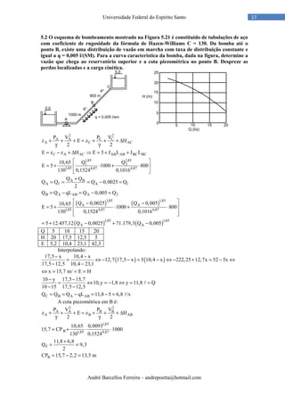 André Barcellos Ferreira – andrepoetta@hotmail.com
17Universidade Federal do Espírito Santo
5.2 O esquema de bombeamento mostrado na Figura 5.21 é constituído de tubulações de aço
com coeficiente de rugosidade da fórmula de Hazen-Williams C = 130. Da bomba até o
ponto B, existe uma distribuição de vazão em marcha com taxa de distribuição constante e
igual a q = 0,005 l/(SM). Para a curva característica da bomba, dada na figura, determine a
vazão que chega ao reservatório superior e a cota piezométrica no ponto B. Despreze as
perdas localizadas e a carga cinética.
( )
2 2
A A C C
A C AC
C A AC AB AB BC BC
1,85 1,85
1 2
1,85 4,87 4,87
A B
A f A 1
B A AB A 2
1,85
A
1,85
P V P V
z E z H
2 2
E z z H E 5 J L J L
10,65 Q Q
E 5 1000 800
130 0,1524 0,1016
Q Q
Q Q Q 0,0025 Q
2
Q Q qL Q 0,005 Q
Q 0,002510,65
E 5
130
+ + + = + + + ∆
γ γ
= − + ∆ ⇒ = + +
 
= + ⋅ + ⋅ 
 
+
= = = − =
= − = − =
−
= +
( )
( ) ( )
1,85
A
4,87 4,87
1,85 1,85
A A
Q 0,005
1000 800
0,1524 0,1016
5 12.457,12 Q 0,0025 71.179,3 Q 0,005
 −
 ⋅ + ⋅
  
= + − + −
Q 5 10 15 20
H 20 17,5 12,5 5
E 5,2 10,4 23,1 42,3
Interpolando:
( ) ( )
C B A AB
17,5 x 10,4 x
12,7 17,5 x 5 10,4 x 222,25 12,7x 52 5x
17,5 12,5 10,4 23,1
x 15,7 m/ E H
10 y 17,5 15,7
10,y 1,8 y 11,8 Q
10 15 17,5 12,5
Q Q Q qL 11,8 5 6,8 /s
− −
= ⇔ − − = − ⇔ − + = − ⇔
− −
⇔ = = =
− −
= ⇔ = − ⇔ = =
− −
= = − = − =
ℓ
ℓ
A cota piezométrica em B é:
2 2
A A B B
A B AB
1,85
B 1,85 4,87
F
B
P V P V
z E z H
2 2
10,65 0,0093
15,7 CP 1000
130 0,1524
11,8 6,8
Q 9,3
2
CP 15,7 2,2 13,5 m
+ + + = + + + ∆
γ γ
= + ⋅ ⋅
+
= =
= − =
 
