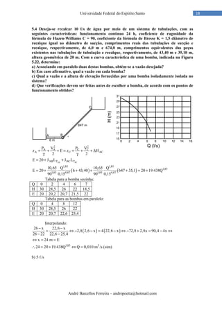 André Barcellos Ferreira – andrepoetta@hotmail.com
18Universidade Federal do Espírito Santo
5.4 Deseja-se recalcar 10 ℓ/s de água por meio de um sistema de tubulações, com as
seguintes características: funcionamento contínuo 24 h, coeficiente de rugosidade da
fórmula de Hazen-Williams C = 90, coeficiente da fórmula de Bresse K = 1,5 diâmetro de
recalque igual ao diâmetro de sucção, comprimentos reais das tubulações de sucção e
recalque, respectivamente, de 6,0 m e 674,0 m, comprimentos equivalentes das peças
existentes nas tubulações de tubulação e recalque, respectivamente, de 43,40 m e 35,10 m,
altura geométrica de 20 m. Com a curva característica de uma bomba, indicada na Figura
5.22, determine:
a) Associando em paralelo duas destas bombas, obtém-se a vazão desejada?
b) Em caso afirmativo, qual a vazão em cada bomba?
c) Qual a vazão e a altura de elevação fornecidas por uma bomba isoladamente isolada no
sistema?
d) Que verificações devem ser feitas antes de escolher a bomba, de acordo com os pontos de
funcionamento obtidos?
( ) ( )
AB BC
2 2
A A C C
A C AC
AB T BC T
1,85 1,85
1,85
1,85 4,87 1,85 4,87
P V P V
z E z H
2 2
E 20 J L J L
10,65 Q 10,65 Q
E 20 6 43,40 647 35,1 20 19.438Q
90 0,15 90 0,15
+ + + = + + + ∆
γ γ
= + +
= + + + + = +
Tabela para a bomba sozinha:
Q 0 2 4 6 7
H 30 28,5 26 22 18,5
E 20 20,2 20,7 21,5 22
Tabela para as bombas em paralelo:
Q 0 4 8 12
H 30 28,5 26 22
E 20 20,7 22,6 25,4
Interpolando:
( ) ( )
1,85 3
26 x 22,6 x
2,8 2,6 x 4 22,6 x 72,8 2,8x 90,4 4x
26 22 22,6 25,4
x 24 m E
24 20 19.438Q Q 0,010 m /s (sim)
− −
= ⇔ − − = − ⇔ − + = − ⇔
− −
⇔ = =
∴ = + ⇔ =
b) 5 ℓ/s
 