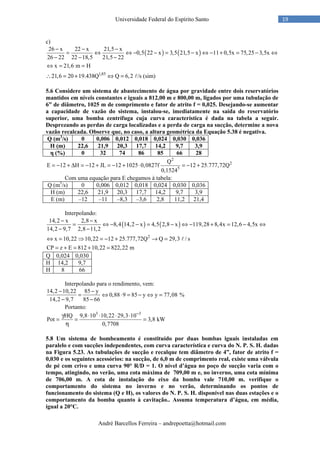 André Barcellos Ferreira – andrepoetta@hotmail.com
19Universidade Federal do Espírito Santo
c)
( ) ( )
1,85
26 x 22 x 21,5 x
0,5 22 x 3,5 21,5 x 11 0,5x 75,25 3,5x
26 22 22 18,5 21,5 22
x 21,6 m H
21,6 20 19.438Q Q 6,2 /s (sim)
− − −
= ⇔ ⇔ − − = − ⇔ − + = − ⇔
− − −
⇔ = =
∴ = + ⇔ = ℓ
5.6 Considere um sistema de abastecimento de água por gravidade entre dois reservatórios
mantidos em níveis constantes e iguais a 812,00 m e 800,00 m, ligados por uma tubulação de
6” de diâmetro, 1025 m de comprimento e fator de atrito f = 0,025. Desejando-se aumentar
a capacidade de vazão do sistema, instalou-se, imediatamente na saída do reservatório
superior, uma bomba centrífuga cuja curva característica é dada na tabela a seguir.
Desprezando as perdas de carga localizadas e a perda de carga na sucção, determine a nova
vazão recalcada. Observe que, no caso, a altura geométrica da Equação 5.38 é negativa.
Q (m3
/s) 0 0,006 0,012 0,018 0,024 0,030 0,036
H (m) 22,6 21,9 20,3 17,7 14,2 9,7 3,9
η (%) 0 32 74 86 85 66 28
2
2
5
Q
E 12 H 12 JL 12 1025 0,0827f 12 25.777,72Q
0,1524
= − + ∆ = − + = − + ⋅ = − +
Com uma equação para E chegamos à tabela:
Q (m3
/s) 0 0,006 0,012 0,018 0,024 0,030 0,036
H (m) 22,6 21,9 20,3 17,7 14,2 9,7 3,9
E (m) –12 –11 –8,3 –3,6 2,8 11,2 21,4
Interpolando:
( ) ( )
2
14,2 x 2,8 x
8,4 14,2 x 4,5 2,8 x 119,28 8,4x 12,6 4,5x
14,2 9,7 2,8 11,2
x 10,22 10,22 12 25.777,72Q Q 29,3 / s
CP z E 812 10,22 822,22 m
− −
= ⇔ − − = − ⇔ − + = − ⇔
− −
⇔ = ⇒ = − + → =
= + = + =
ℓ
Q 0,024 0,030
H 14,2 9,7
Η 8 66
Interpolando para o rendimento, vem:
14,2 10,22 85 y
0,88 9 85 y y 77,08 %
14,2 9,7 85 66
− −
= ⇔ ⋅ = − ⇔ =
− −
Portanto:
3 3
HQ 9,8 10 10,22 29,3 10
Pot 3,8 kW
0,7708
−
γ ⋅ ⋅ ⋅ ⋅
= = =
η
5.8 Um sistema de bombeamento é constituído por duas bombas iguais instaladas em
paralelo e com sucções independentes, com curva característica e curva do N. P. S. H. dadas
na Figura 5.23. As tubulações de sucção e recalque tem diâmetro de 4”, fator de atrito f =
0,030 e os seguintes acessórios: na sucção, de 6,0 m de comprimento real, existe uma válvula
de pé com crivo e uma curva 90° R/D = 1. O nível d’água no poço de sucção varia com o
tempo, atingindo, no verão, uma cota máxima de 709,00 m e, no inverno, uma cota mínima
de 706,00 m. A cota de instalação do eixo da bomba vale 710,00 m. verifique o
comportamento do sistema no inverno e no verão, determinando os pontos de
funcionamento do sistema (Q e H), os valores do N. P. S. H. disponível nas duas estações e o
comportamento da bomba quanto à cavitação.. Assuma temperatura d’água, em média,
igual a 20°C.
 