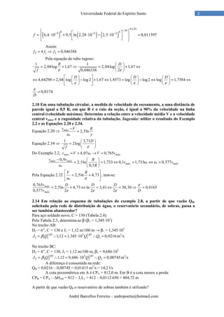 André Barcellos Ferreira – andrepoetta@hotmail.com
2Universidade Federal do Espírito Santo
( ) ( ) ( )
0,125168 65 5 3
6,4 10 9,5 ln 2,28 10 2,5 10 0,011597f
−
− − −
   
= ⋅ + ⋅ − ⋅ =     
Assim:
2 1 24 0,046388f f f= ⇒ =
Pela equação do tubo rugoso:
1 1
2,04log 1,67 2,04log 1,67
20,046338
R D
f ε ε
 
= + ⇒ = + ⇔ 
 
4,64298 2,04 log log2 1,67 1,4573 log log2 log 1,7584
D D D
ε ε ε
      
⇔ = − + ⇔ = − ⇔ = ⇔      
      
0,0174
D
ε
=
2.10 Em uma tubulação circular, a medida de velocidade do escoamento, a uma distância de
parede igual a 0,5 R, em que R é o raio da seção, é igual a 90% da velocidade na linha
central (velocidade máxima). Determine a relação entre a velocidade média V e a velocidade
central vmáx, e a rugosidade relativa da tubulação. Sugestão: utilize o resultado do Exemplo
2.2 e as Equações 2.20 e 2.34.
Equação 2.20 ⇒
*
2,5lnmáxv V R
u y
−
=
Equação 2.34 ⇒
1 3,71
2log
D
f ε
 
=  
 
Do Exemplo 2.2, *4,07 0,765máx máxv V u V v= + → =
* *
*
0,9
2,5ln 1,733 0,1 1,733 0,577
0,5
máx máx
máx máx
v v R
v u u v
u R
−  
= = ⇔ = ⇔ = 
 
Pela Equação 2.32
*
2,5ln 4,73
V R
u ε
 
= + 
 
, tem-se:
0,765
2,5ln 4,73 ln 3,41 30,30 0,0165
0,577 2 2 2
máx
máx
v D D D
v D
ε
ε ε ε
= + ⇔ = ⇔ = ⇒ =
2.14 Em relação ao esquema de tubulações do exemplo 2.8, a partir de que vazão QB,
solicitada pela rede de distribuição de água, o reservatório secundário, de sobras, passa a
ser também abastecedor?
Para aço soldado novo, C = 130 (Tabela 2.4).
Pela Tabela 2.3, determina-se β (β1 = 1,345⋅103
)
No trecho AB:
D1 = 6”, C = 130 e J1 = 1,12 m/100 m → β1 = 1,345⋅103
1,85 3 1,85
1 1 1 1 11,12 1,345 10 0,0216J Q Q Qβ= ∴ = ⋅ ∴ = m3
/s
No trecho BC:
D2 = 4”, C = 130, J2 = 1,12 m/100 m, β2 = 9,686⋅103
1,85 3 1,85
2 2 2 2 21,12 9,686 10 0,00745J Q Q Qβ= ∴ = ⋅ ∴ = m3
/s
A diferença é consumida na rede:
QB = 0,0216 – 0,00745 = 0,01415 m3
/s = 14,2 l/s
A cota piezométrica em A é CPA = 812,0 m. Em B é a cota menos a perda:
CPB = CPA – ∆HAB = 812 – J1L1 = 812 – 0,0112⋅650 = 804,72 m
A partir de que vazão QB o reservatório de sobras também é utilizado?
 