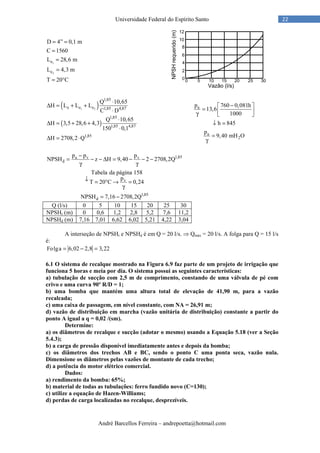André Barcellos Ferreira – andrepoetta@hotmail.com
22Universidade Federal do Espírito Santo
1
2
e
e
D 4” 0,1 m
C 1560
L 28,6 m
L 4,3 m
T 20°C
= =
=
=
=
=
( )
( )
1 2
1,85
e e e 1,85 4,87
1,85
1,85 4,87
1,85
Q 10,65
H L L L
C D
Q 10,65
H 3,5 28,6 4,3
150 0,1
H 2708,2 Q
⋅
∆ = + +
⋅
⋅
∆ = + +
⋅
∆ = ⋅
a
a
2
p 760 0,081h
13,6
1000
h 845
p
9,40 mH O
− 
=  γ  
↓ =
=
γ
1,85a v v
d
v
1,85
d
p p p
NPSH z H 9,40 2 2708,2Q
Tabela da página 158
p
T 20 C 0,24
NPSH 7,16 2708,2Q
−
= − − ∆ = − − −
γ γ
↓ = ° → =
γ
= −
Q (l/s) 0 5 10 15 20 25 30
NPSHr (m) 0 0,6 1,2 2,8 5,2 7,6 11,2
NPSHd (m) 7,16 7,01 6,62 6,02 5,21 4,22 3,04
A interseção de NPSHr e NPSHd é em Q = 20 l/s. ⇒ Qmáx = 20 l/s. A folga para Q = 15 l/s
é:
Folga 6,02 2,8 3,22= − =
6.1 O sistema de recalque mostrado na Figura 6.9 faz parte de um projeto de irrigação que
funciona 5 horas e meia por dia. O sistema possui as seguintes características:
a) tubulação de sucção com 2,5 m de comprimento, constando de uma válvula de pé com
crivo e uma curva 90º R/D = 1;
b) uma bomba que mantém uma altura total de elevação de 41,90 m, para a vazão
recalcada;
c) uma caixa de passagem, em nível constante, com NA = 26,91 m;
d) vazão de distribuição em marcha (vazão unitária de distribuição) constante a partir do
ponto A igual a q = 0,02 /(sm).
Determine:
a) os diâmetros de recalque e sucção (adotar o mesmo) usando a Equação 5.18 (ver a Seção
5.4.3);
b) a carga de pressão disponível imediatamente antes e depois da bomba;
c) os diâmetros dos trechos AB e BC, sendo o ponto C uma ponta seca, vazão nula.
Dimensione os diâmetros pelas vazões de montante de cada trecho;
d) a potência do motor elétrico comercial.
Dados:
a) rendimento da bomba: 65%;
b) material de todas as tubulações: ferro fundido novo (C=130);
c) utilize a equação de Hazen-Williams;
d) perdas de carga localizadas no recalque, desprezíveis.
 