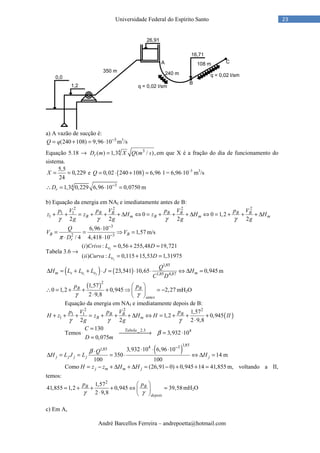 André Barcellos Ferreira – andrepoetta@hotmail.com
23Universidade Federal do Espírito Santo
a) A vazão de sucção é:
3
(240 108) 9,96 10Q q −
= + = ⋅ m3
/s
Equação 5.18 → 34
( ) 1,3 ( / ),rD m X Q m s= em que X é a fração do dia de funcionamento do
sistema.
5,5
0,229
24
X = = e ( )0,02 240 108 6,96Q = ⋅ + = l = 6,96⋅10–3
m3
/s
341,3 0,229 6,96 10 0,0750rD −
∴ = ⋅ = m
b) Equação da energia em NAI e imediatamente antes de B:
2 2 2 2
1 1
1 0 0 1,2
2 2 2 2
B B B B B B
B m B m m
p V p V p V p V
z z H z H H
g g g gγ γ γ γ
+ + = + + + ∆ ⇔ = + + + ∆ ⇔ = + + + ∆
3
2 3
6,96 10
1,57
/ 4 4,418 10
B B
r
Q
V V
Dπ
−
−
⋅
= = ⇒ =
⋅ ⋅
m/s
Tabela 3.6 → 1
2
( ) : 0,56 255,48 19,721
( ) : 0,115 15,53 1,31975
e
e
i Crivo L D
ii Curva L D
= + =
= + =
( ) ( )1 2
1,85
1,85 4,87
23,541 10,65 0,945m s e e m
Q
H L L L J H
C D
∆ = + + ⋅ = ⋅ ⋅ ⇔ ∆ = m
( )2
1,57
0 1,2 0,945 2,27
2 9,8
B B
antes
p p
γ γ
 
∴ = + + + ⇒ = − ⋅  
mH2O
Equação da energia em NAI e imediatamente depois de B:
( )
2 2 2
1 1
1
1,57
1,2 0,945
2 2 2 9,8
B B B
B m
p V p V p
H z z H H II
g gγ γ γ
+ + + = + + + ∆ ⇔ = + + +
⋅
Temos
_2.3 4130
3,932 10
0,075
TabelaC
D m
β
=
→ = ⋅
=
( )
1,854 31,85 3,932 10 6,96 10
350 14
100 100
j j j j j
Q
H L J L H
β
−
⋅ ⋅ ⋅⋅
∆ = = = ⋅ ⇔ ∆ = m
Como (26,91 0) 0,945 14 41,855j m m jH z z H H= − + ∆ + ∆ = − + + = m, voltando a II,
temos:
2
1,57
41,855 1,2 0,945 39,58
2 9,8
B B
depois
p p
γ γ
 
= + + + ⇔ = ⋅  
mH2O
c) Em A,
 