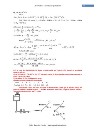André Barcellos Ferreira – andrepoetta@hotmail.com
24Universidade Federal do Espírito Santo
QA = 6,96⋅10–3
m3
/s
Em B,
( ) ( )3 5 3
6,96 10 2 10 240 2,16 10B A AB BQ Q q L Q− − −
= − ⋅ = ⋅ − ⋅ ⋅ ⇒ = ⋅ m3
/s
Pela Tabela 6.1, tem-se 6,96AQ = l/s < 3,14 l/s ⇒ DAB = 0,125 m. QB = 2,16 l/s < 3,14 l/s
⇒ DBC = 0,075 m
d) Equação da energia em B e no NAII,
2 2
2 2
2 2
2 2
B B B
B AB B AB
p V p V p
z z H z z H
g gγ γ γ
+ + = + + + ∆ ⇔ = + + ∆ ⇔
26,91 16,71 B
AB
p
H
γ
⇔ = + + ∆ (III)
Temos
_2.3 3130
3,267 10
0,125
TabelaC
D m
β
=
→ = ⋅
=
( )
1,853 31,85 240 3,267 10 2,16 10
0,092
100 100
B
AB AB AB AB AB
Q
H L J L H
β
−
⋅ ⋅ ⋅ ⋅⋅
∆ = ⋅ = ⋅ = ⇒ ∆ =
Voltando a III, temos:
26,91 16,71 0,092 10,12B Bp p
γ γ
= + + ⇔ = mH2O
e)
3
9,8 41,855 6,96 10
4,39
0,65
H Q
Pot Pot
γ
η
−
⋅ ⋅ ⋅ ⋅ ⋅
= = ⇒ = kW
3 3 3
10 10 6,96 10 41,855
5,97
75 75 0,65
H Q
Pot Pot
η
−
⋅ ⋅ ⋅ ⋅ ⋅
= = ⇒ =
⋅
cv
6.2 A rede de distribuição de água, representada na Figura 6.10, possui as seguintes
características:
a) os trechos BC, CE, EF, CD e EG têm uma vazão de distribuição em marcha constante e
igual a q= 0,010 l/(sm)
b) os pontos D, F e G são pontas secas;
c) as cotas topográficas dos pontos são:
( ) 6,0 7,0 8,0 11,0 8,0 10,0 6,0
Ponto A B C D E F G
Cota m
Determine a cota do nível de água no reservatório, para que a mínima carga de
pressão dinâmica na rede seja de 12 mH2O. Determine a máxima carga de pressão estática.
Material das tubulações tem C = 130.
 