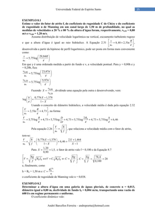 André Barcellos Ferreira – andrepoetta@hotmail.com
25Universidade Federal do Espírito Santo
EXEMPLO 8.1
Estime o valor do fator de atrito f, do coeficiente de rugosidade C de Chézy e do coeficiente
de rugosidade n de Manning em um canal largo de 1,50 m de profundidade, no qual as
medidas de velocidades a 20 % e 80 % da altura d’água foram, respectivamente, v0,20 = 0,80
m/s e v0,80 = 1,20 m/s.
Assuma distribuição de velocidade logarítmica na vertical, escoamento turbulento rugoso
e que a altura d’água é igual ao raio hidráulico. A Equação 2.31
*
8,48 2,5ln
v R
u ε
 
= + 
 
,
desenvolvida a partir da hipótese de perfil logarítmico, pode ser posta em forma mais conveniente
como:
*
29,84
5,75log
v R
u ε
 
=  
 
Em que y é uma ordenada medida a partir do fundo e v, a velocidade pontual. Para y = 0,80h e y
= 0,20h, fica:
0,80
*
23,87
5,75log
v h
u ε
 
=  
 
0,20
*
5,97
5,75log
v h
u ε
 
=  
 
Fazendo 0,80
0,20
v
X
v
= , dividindo uma equação pela outra e desenvolvendo, vem:
0,776 1,378
log
1
h X
Xε
− 
= 
− 
Usando o conceito de diâmetro hidráulico, a velocidade média é dada pela equação 2.32
*
2,5ln 4,73
V R
u ε
 
= + 
 
, na forma:
*
2
5,75log 4,73 5,75log 4,73 5,75log 4,73 5,75log 6,46
2
hV R D R h
u ε ε ε ε
= + = + = + = +
Pela equação 2.26
*
8V
u f
 
= 
 
, que relaciona a velocidade média com o fator de atrito,
tem-se:
*
8 0,776 1,378 2 1,464
6,46
1 1
V X X
u f X X
− + 
= = + = − − 
Para
1,20
1,5,
0,80
X = = o fator de atrito vale f = 0,100 e da Equação 8.7
0 0
8 8
,h h
g g
V R I V C R I C
f f
 
= ⇔ = ⇐ = 
 
8 78,4
28
0,100
g
C
f
= = =
e, finalmente, como
h = Rh = 1,50 m e
1/6
hR
C
n
=
o coeficiente de rugosidade de Manning vale n = 0,038.
EXEMPLO 8.2
Determinar a altura d’água em uma galeria de águas pluviais, de concreto n = 0,013,
diâmetro igual a 0,80 m, declividade de fundo I0 = 0,004 m/m, transportando uma vazão de
600 l/s em regime permanente e uniforme.
O coeficiente dinâmico vale:
 