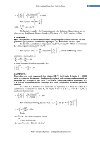 André Barcellos Ferreira – andrepoetta@hotmail.com
26Universidade Federal do Espírito Santo
3/8 3/8
0
0,013 0,60
0,456
0,004
nQ
M
I
   ⋅
= = =    
  
Pela Equação 8.47
1
M
D
K
 
= 
 
:
1
1
0,456
0,80 0,570K
K
= ∴ =
Na Tabela 8.1, para K1 = 0,570, determina-se o valor da lâmina d’água relativa, isto é, a
altura normal dividida pelo diâmetro. Para K1 0,570, tira-se y0/D = 0,625, e daí y0 = 0,50 m.
EXEMPLO 8.3
Qual a relação entre as vazões transportadas, em regime permanente e uniforme, em uma
galeria de águas pluviais, com lâmina d’água igual a 2/3 do diâmetro e a meia seção.
Na Tabela 8.1, para lâminas d’água iguais a y0/D = 0,666 e y0/D = 0,50 m, os coeficientes
K1 valem, respectivamente, 0,588 e 0,498.
Pela Equação 8.47
3/8
1 0
, em que M= ,
M nQ
D
K I
  
 =  
    
fórmula de Manning, como o
diâmetro é o mesmo, tem-se:
1 2 1
1 2 2
1,18
M M M
K K M
= ∴ =
e para a mesma declividade e rugosidade, fica:
3/8
1 1
2 2
1,18 1,56
Q Q
Q Q
 
= ∴ = 
 
EXEMPLO 8.4
Dimensione um canal trapezoidal dom taludes 2H:1V, declividade de fundo I0 = 0,0010
m/m, revestimento dos taludes e fundo em alvenaria de pedra argamassada em condições
regulares, para transportar uma vazão Q = 6,5 m3
/s. Utilize uma razão de aspecto m = b/y0
= 4. Calcule a velocidade média e verifique se a seção encontrada é de mínimo perímetro
molhado.
Na Tabela 8.5, determina-se o coeficiente de rugosidade n = 0,025. Na Tabela 8.2,
determina-se o coeficiente de forma K, em função de m = 4 e Z = 2, e vale K = 1,796. O
coeficiente dinâmico vale:
3/8 3/8
0
0,025 6,5
1,847
0,001
nQ
M
I
   ⋅
= = =    
  
Pela fórmula de Manning, Equação 8.39
3/8
0
0
, em que :
M nQ
y M
K I
  
 = =  
    
0
1,847
1,03
1,796
M
y
K
= = = m
Então:
0
4 4,12
b
m b
y
= = ∴ = m (largura do fundo)
A área molhada vale:
( ) ( )2 2
0 4 2 1,03 6,36A m Z y= + = + ⋅ = m2
.
 