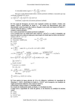 André Barcellos Ferreira – andrepoetta@hotmail.com
27Universidade Federal do Espírito Santo
A velocidade média é igual a
6,5
1,02
6,36
Q
V
A
= = = m/s.
Para que a seção dimensionada tenha o mínimo perímetro molhado, é necessário que seja
verificada a Equação 8.53, isto é:
( ) ( )2
2 1 2 1 4 2 0,47 4m Z Z= + − = + − = ≠
Conclusão: a seção não é de mínimo perímetro molhado.
8.1 Um canal de drenagem, em terra com vegetação rasteira nos taludes e fundo, com
taludes 2,5H:1V, declividade de fundo I0 = 30 cm/km foi dimensionado para uma
determinada vazão de projeto Q0, tendo-se chegado a uma seção com largura de fundo b =
1,75 m e altura de água y0 = 1,40 m.
a) Qual a vazão de projeto?
b) A vazão encontrada é de mínimo perímetro molhado?
c) Se o projeto deve ser refeito para uma vazão Q1 = 6,0 m3
/s e a seção é retangular, em
concreto, qual será a altura de água para uma largura de fundo igual ao dobro da anterior?
Taludes 2,5H:1V → Z = 2,5
Q0: vazão de projeto
I0 = 30 cm/km = 0,0003 m/m
B= 1,75 m
y0 = 1,4 m
a) Q0 = ?
3/8
0
,
nQ
M
I
 
=  
 
 
onde 0 1,4 1,423 1,9922M y K M= ⋅ ⇔ = ⋅ =
3/8 43/8
3/8
4 4
0,025 0,025 1,9922 3 10
1,78 1,9922 4,35
0,0253 10 3 10
Q Q
Q
−
− −
⋅ ⋅ 
⇒ = ⇒ = ⇒ = = 
⋅  ⋅
m3
/s
b) ( ) ( )2 2
2 1 2 1 2,5 2,5 0,3852 1,25m Z Z= + − = + − = ≠ ∴ não
c)
3
1 6,0 m /
0,014
' 2 3,5
Q s
seção circular
concreto n
b b
 =



⇒ =
 = =
8/3 8/3 4
0
0,014 6
0,1717
3,5 3 10
n Q
K K
b I −
⋅ ⋅
= ⇒ = =
⋅
Pelo ábaco,
0
00,29 0,29 3,5 1,01
y
y
b
= ⇒ = ⋅ = m
8.2 Uma galeria de águas pluviais de 1,0 m de diâmetro, coeficiente de rugosidade de
Manning n = 0,013 e declividade de fundo I0 = 2,5⋅⋅⋅⋅10–3
m/m transporta, em condições de
regime permanente uniforme, uma vazão de 1,20 m3
/s.
a) Determine a altura d’água e a velocidade média.
b) A tensão de cisalhamento média, no fundo, e a velocidade de atrito.
c) Qual seria a capacidade de vazão da galeria, se ela funciona na condição de máxima
vazão?
D = 1,0 m
N = 0,013
I0 = 2,5⋅10–3
m/m
Q = 1,2 m3
/s
0
1,75
1,25
1,4
b
m
y
= = =
0 ?y =
 