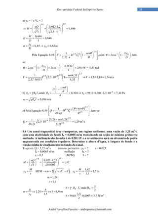 André Barcellos Ferreira – andrepoetta@hotmail.com
28Universidade Federal do Espírito Santo
a) y0 = ? e V0 = ?
3/83/8
3
0
0,013 1,2
0,646
2,5 10
nQ
M
I −
   ⋅
 ⇒ = = = 
   ⋅   
0,646
0,646
1
M
K
D
= = =
0
00,85 0,82
y
m y
D
= = → = m
Pela Equação 8.58
2/3
2/3 1/2
0
1
1 ,
2,52
sen
V D I
n
θ
θ
  
= −  ⋅    
com 1 02
2cos 1 ,
y
D
θ −  
= − 
 
tem-
se:
1 102 2 0,82
2cos 1 2cos 1 259,58
1
y
D
θ − − ⋅   
= − = − = °   
   
= 4,53 rad
( )
2/3
1/22/3 31 4,53
1 2,5 10 1 1,53 1,14 1,74
2,52 0,013 4,53
sen
V V−  
= ⋅ − → = ⋅ = ⋅  
m/s
b) 0 ,hR Iτ γ= onde 3
0
1
0,304 9810 0,304 2,5 10 7,46
4
h
sen
D
R
θ
θ
τ −
 
− 
 = = ⇒ = ⋅ ⋅ ⋅ = Pa
* 0,086hu gR I= = m/s
c) Pela Equação 8.59
( )5/3
8/3 1/2
0 2/3
1
20,2
sen
Q D I
n
θ θ
θ
 −
 =
  
, tem-se:
( )5/3
3
2/3
5,28 5,281
2,5 10 1,29
20,2 5,28
sen
Q
n
− −
= ⋅ = m3
/s
8.4 Um canal trapezoidal deve transportar, em regime uniforme, uma vazão de 3,25 m3
/s,
com uma declividade de fundo I0 = 0,0005 m/m trabalhando na seção de mínimo perímetro
molhado. A inclinação dos taludes é de 0,5H:1V e o revestimento será em alvenaria de pedra
argamassada em condições regulares. Determine a altura d’água, a largura de fundo e a
tensão média de cisalhamento no fundo do canal.
Trapézio: Q = 3,25 m3
/s mínimo perímetro y0 = ? n = 0,025
I0 = 0,0005 m/m molhado b0 = ?
z = 0,5 (MPM) τ = ?
3/83/8
0,025 3,25
1,62
0,0005
nQ
M
I
 ⋅ 
= = =  
   
( )2
0 0
1,62
2 1 1,5
1,1
1,24
1,1
M M
y MPM m Z Z y
t t
m
t
= → = + − = = =
=
=
m
20
, onde R
21,24 1,9 m
1,51,5
9810 0,0005 3,7 N/m
2
h h
y
R I
b b
m b
y
τ γ
τ
= ⋅ ⋅ =
= ⇒ = ⇔ =
= ⋅ ⋅ =
 
