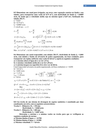 André Barcellos Ferreira – andrepoetta@hotmail.com
29Universidade Federal do Espírito Santo
8.5 Dimensione um canal para irrigação, em terra, com vegetação rasteira no fundo e nos
taludes, para transportar uma vazão de 0,75 m3
/s, com declividade de fundo I0 = 0,0005
m/m, de modo que a velocidade média seja no máximo igual a 0,45 m/s. Inclinação dos
taludes 3H:1V.
n = 0,025
Q = 0,75 m3
/s
I0 = 0,0005 m/m
0,45 m/s 3V z≤ =
Q
V
A
= 0
M
y
K
=
0
0,94
nQ
M
I
 
= = 
 
 
( )0 02A b y y= + ( )2
2 1 3 3 0,32 1,780m K= + − = ⇒ =
0,75
0,45 0,45
Q
A A
≤ ⇔ ≤ 0
0,94
0,53
1,78
y = = m
( ) ( )0 0
1 1
2 2 3 0,53 0,53 0,53 0,8427
2 2
A b b Zy y b b b= + + = + + ⋅ ⋅ = +
Mas 1,67A ≥ m2
∴0,53 0,8427 1,67 1,56b b+ ≥ ⇔ ≥ m
8.6 Dimensione um canal trapezoidal, com taludes 2H:1V, declividade de fundo I0 = 0,001
m/m, com taludes e fundo em alvenaria de pedra argamassada, em boas condições, para
transportar em regime uniforme uma vazão de 8,0 m3
/s, sujeita às seguintes condições:
a) A máxima altura d’água deve ser de 1,15 m.
b) A máxima velocidade média deve ser de 1,30 m/s.
c) A máxima largura na superfície livre deve ser de 8,0 m.
Canal trapezoidal (alvenaria em pedra argamassada, em boas condições): n = 0,030
Q = 8,0 m3
/s
I0 = 0,001 m/m
y0 < 1,15 m
vmáx < 1,30 m/s
n < 8,0 m
0 1,15 1,15 1,6
M
y K
K
< ⇒ > ⇔ ≥ → da Tabela 8.2,
0
2,8
b
m
y
= =
8 8 1,3 6,15máxQ V A v A A A= ⋅ ⇒ = ⋅ ⇔ = ⇔ = m2
Mas
( ) 2 2
0 0 06,15 (2,8 2) 1,13A m Z y y y= + → = + ⇒ = m
0
0
2,8 2,8 2,8 1,13 3,164
b
m b y
y
= = ⇒ = = ⋅ = m
02 3,164 2 2 1,13 7,684B b Z y B= + ⋅ ⋅ → = + ⋅ ⋅ = m
8.8 Um trecho de um sistema de drenagem de esgotos sanitários é constituído por duas
canalizações em série, com as seguintes características:
Trecho 1 – Diâmetro: D1 = 150 mm
Declividade: I1 = 0,060 m/m
Trecho 2 – Diâmetro: D2 = 200 mm
Declividade: I2 = 0,007 m/m
Determine a máxima e a mínima vazões no trecho para que se verifiquem as
seguintes condições de norma:
a) Máxima lâmina d’água: y = 0,75D
b) Mínima lâmina d’água: y = 0,20D
c) Máxima velocidade: V = 4,0 m/s
3/83/8
0,020 8
1,84
0,001
nQ
M
I
 ⋅ 
= = =  
   
 