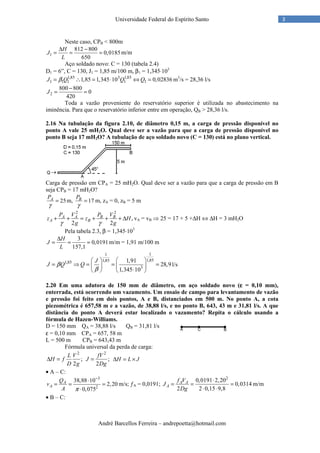 André Barcellos Ferreira – andrepoetta@hotmail.com
3Universidade Federal do Espírito Santo
Neste caso, CPB < 800m
1
812 800
0,0185
650
H
J
L
∆ −
= = = m/m
Aço soldado novo: C = 130 (tabela 2.4)
D1 = 6”, C = 130, J1 = 1,85 m/100 m, β1 = 1,345⋅103
1,85 3 1,85
1 1 1 1 11,85 1,345 10 0,02836J Q Q Qβ= ∴ = ⋅ ⇔ = m3
/s = 28,36 l/s
2
800 800
0
420
J
−
= =
Toda a vazão proveniente do reservatório superior é utilizada no abastecimento na
iminência. Para que o reservatório inferior entre em operação, QB > 28,36 l/s.
2.16 Na tubulação da figura 2.10, de diâmetro 0,15 m, a carga de pressão disponível no
ponto A vale 25 mH2O. Qual deve ser a vazão para que a carga de pressão disponível no
ponto B seja 17 mH2O? A tubulação de aço soldado novo (C = 130) está no plano vertical.
Carga de pressão em CPA = 25 mH2O. Qual deve ser a vazão para que a carga de pressão em B
seja CPB = 17 mH2O?
25AP
γ
= m, 17BP
γ
= m, zA = 0, zB = 5 m
2 2
,
2 2
A A B B
A B
P V P V
z z H
g gγ γ
+ + = + + + ∆ vA = vB ⇒ 25 = 17 + 5 +∆H ⇔ ∆H = 3 mH2O
Pela tabela 2.3, β = 1,345⋅103
3
0,0191
157,1
H
J
L
∆
= = = m/m = 1,91 m/100 m
11
1,851,851,85
3
1,91
28,9
1,345 10
J
J Q Qβ
β
  
= ⇒ = = =  
⋅   
l/s
2.20 Em uma adutora de 150 mm de diâmetro, em aço soldado novo (εεεε = 0,10 mm),
enterrada, está ocorrendo um vazamento. Um ensaio de campo para levantamento de vazão
e pressão foi feito em dois pontos, A e B, distanciados em 500 m. No ponto A, a cota
piezométrica é 657,58 m e a vazão, de 38,88 l/s, e no ponto B, 643, 43 m e 31,81 l/s. A que
distância do ponto A deverá estar localizado o vazamento? Repita o cálculo usando a
fórmula de Hazen-Williams.
D = 150 mm QA = 38,88 l/s QB = 31,81 l/s
ε = 0,10 mm CPA = 657, 58 m
L = 500 m CPB = 643,43 m
Fórmula universal da perda de carga:
2
;
2
L V
H f
D g
∆ =
2
;
2
fV
J
Dg
= H L J∆ = ×
• A – C:
3
2
38,88 10
2,20
0,075
A
A
Q
v
A π
−
⋅
= = =
⋅
m/s; ƒA = 0,0191;
2
0,0191 2,20
0,0314
2 2 0,15 9,8
A A
A
f V
J
Dg
⋅
= = =
⋅ ⋅
m/m
• B – C:
 