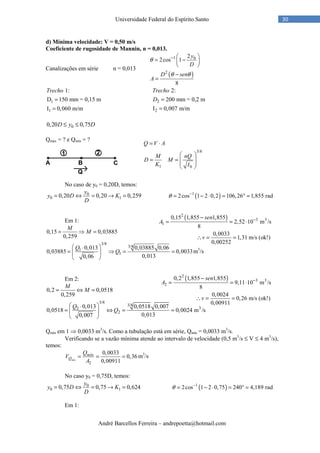 André Barcellos Ferreira – andrepoetta@hotmail.com
30Universidade Federal do Espírito Santo
d) Mínima velocidade: V = 0,50 m/s
Coeficiente de rugosidade de Mannin, n = 0,013.
Canalizações em série n = 0,013
( )
1 0
2
2
2cos 1
8
y
D
D sen
A
θ
θ θ
−  
= − 
 
−
=
1
1
1:
D 150 mm = 0,15 m
I 0,060 m/m
Trecho
=
=
2
2
2:
200 mm = 0,2 m
I 0,007 m/m
Trecho
D =
=
00,20 0,75D y D≤ ≤
Qmáx = ? e Qmín = ?
No caso de y0 = 0,20D, temos:
0
0 10,20 0,20 0,259
y
y D K
D
= ⇔ = → = ( )1
2cos 1 2 0,2 106,26 1,855 radθ −
= − ⋅ = ° =
Em 1:
0,15 0,03885
0,259
M
M= ⇒ =
3/8
3/8
1
1
0,013 0,03885 0,06
0,03885 0,0033
0,0130,06
Q
Q
 ⋅
= ⇒ = = 
 
m3
/s
Em 2:
3/8
3/8
32
2
0,2 0,0518
0,259
0,013 0,0518 0,007
0,0518 0,0024 m /s
0,0130,007
M
M
Q
Q
= ⇔ =
 ⋅
= ⇔ = = 
 
Qmín em 1 ⇒ 0,0033 m3
/s. Como a tubulação está em série, Qmín = 0,0033 m3
/s.
Verificando se a vazão mínima atende ao intervalo de velocidade (0,5 m3
/s ≤ V ≤ 4 m3
/s),
temos:
2
0,0033
0,36
0,00911mín
mín
Q
Q
V
A
= = = m3
/s
No caso y0 = 0,75D, temos:
0
0 10,75 0,75 0,624
y
y D K
D
= ⇔ = → = ( )1
2cos 1 2 0,75 240 4,189 radθ −
= − ⋅ = ° =
Em 1:
3/8
1 0
Q V A
M nQ
D M
K I
= ⋅
 
= =  
 
 
( )2
3 3
2
0,2 1,855 1,855
9,11 10 m /s
8
0,0024
0,26 m/s (ok!)
0,00911
sen
A
v
−−
= = ⋅
∴ = =
( )2
3 3
1
0,15 1,855 1,855
2,52 10 m /s
8
0,0033
1,31 m/s (ok!)
0,00252
sen
A
v
−−
= = ⋅
∴ = =
 