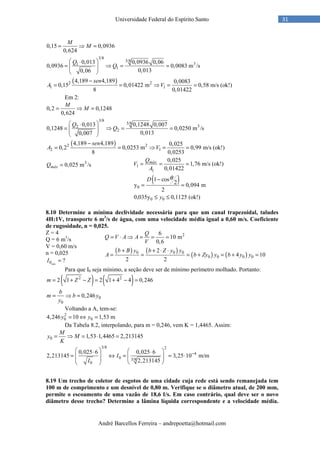 André Barcellos Ferreira – andrepoetta@hotmail.com
31Universidade Federal do Espírito Santo
0,15 0,0936
0,624
M
M= ⇒ =
3/8
3/8
31
1
0,013 0,0936 0,06
0,0936 0,0083 m /s
0,0130,06
Q
Q
 ⋅
= ⇒ = = 
 
( )2 2
1 1
4,189 4,189 0,0083
0,15 0,01422 m 0,58 m/s (ok!)
8 0,01422
sen
A V
−
= = ⇒ = =
Em 2:
0,2 0,1248
0,624
M
M= ⇒ =
3/8
3/8
32
2
0,013 0,1248 0,007
0,1248 0,0250 m /s
0,0130,007
Q
Q
 ⋅
= ⇒ = = 
 
( )2 2
2 1
4,189 4,189 0,025
0,2 0,0253 m 0,99 m/s (ok!)
8 0,0253
sen
A V
−
= = ⇒ = =
( )
1
1
0
0 0
0,025
1,76 m/s (ok!)
0,01422
1 cos
2y 0,094 m
2
0,035y 0,1125 (ok!)
máxQ
V
A
D
y
θ
= = =
−
= =
≤ ≤
8.10 Determine a mínima declividade necessária para que um canal trapezoidal, taludes
4H:1V, transporte 6 m3
/s de água, com uma velocidade média igual a 0,60 m/s. Coeficiente
de rugosidade, n = 0,025.
Z = 4
Q = 6 m3
/s
V = 0,60 m/s
n = 0,025
0 ?mín
I =
Para que I0 seja mínimo, a seção deve ser de mínimo perímetro molhado. Portanto:
( ) ( )2 2
2 1 2 1 4 4 0,246m Z Z= + − = + − =
0
0
0,246
b
m b y
y
= ⇒ =
Voltando a A, tem-se:
2
0 04,246 10 1,53 my y= ⇔ =
Da Tabela 8.2, interpolando, para m = 0,246, vem K = 1,4465. Assim:
0 1,53 1,4465 2,213145
M
y M
K
= ⇒ = ⋅ =
3/8 2
4
0 3/8
0
0,025 6 0,025 6
2,213145 3,25 10 m/m
2,213145
I
I
−
   ⋅ ⋅
= ⇔ = = ⋅    
  
8.19 Um trecho de coletor de esgotos de uma cidade cuja rede está sendo remanejada tem
100 m de comprimento e um desnível de 0,80 m. Verifique se o diâmetro atual, de 200 mm,
permite o escoamento de uma vazão de 18,6 ℓ/s. Em caso contrário, qual deve ser o novo
diâmetro desse trecho? Determine a lâmina líquida correspondente e a velocidade média.
3
0,025 m /smáxQ =
26
10 m
0,6
Q
Q V A A
V
= ⋅ ⇒ = = =
( ) ( )
( ) ( )0 0 0
0 0 0 0
2
4 10
2 2
b B y b Z y y
A b Zy y b y y
+ + ⋅ ⋅
= = = + = + =
 