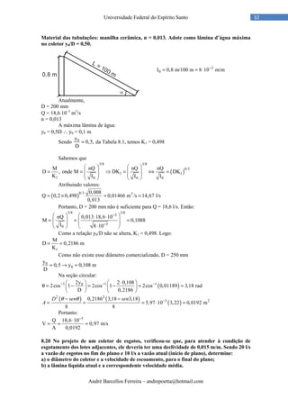 André Barcellos Ferreira – andrepoetta@hotmail.com
32Universidade Federal do Espírito Santo
Material das tubulações: manilha cerâmica, n = 0,013. Adote como lâmina d’água máxima
no coletor y0/D = 0,50.
Atualmente,
D = 200 mm
Q = 18,6⋅10–3
m3
/s
n = 0,013
A máxima lâmina de água:
y0 = 0,5D ∴ y0 = 0,1 m
Sendo 0y
0,5,
D
= da Tabela 8.1, temos K1 = 0,498
Sabemos que
( )
3/8 3/8
8/3
1 1
1 0 0 0
M nQ nQ nQ
D , onde M DK DK
K I I I
   
= = ⇒ = ⇔ =   
   
   
Atribuindo valores:
( )8/3 30,008
Q 0,2 0,498 0,01466 m /s 14,67 l/s
0,013
= × = =
Portanto, D = 200 mm não é suficiente para Q = 18,6 l/s. Então:
3/8 3/8
3
3
0
nQ 0,013 18,6 10
M 0,1088
I 8 10
−
−
   ⋅ ⋅
= = =      ⋅  
Como a relação y0/D não se altera, K1 = 0,498. Logo:
1
M
D 0,2186 m
K
= =
Como não existe esse diâmetro comercializado, D = 250 mm
0
0
y
0,5 y 0,108 m
D
= → =
Na seção circular:
( )1 1 102y 2 0,108
2cos 1 2cos 1 2cos 0,01189 3,18 rad
D 0,2186
− − −⋅  
θ = − = − = =   
   
( ) ( )
( )
2 2
3 20,2186 3,18 3,18
5,97 10 3,22 0,0192 m
8 8
−− −
= = = ⋅ =
D sen sen
A
θ θ
Portanto:
3
Q 18,6 10
V 0,97 m/s
A 0,0192
−
⋅
= = =
8.20 No projeto de um coletor de esgotos, verificou-se que, para atender à condição de
esgotamento dos lotes adjacentes, ele deveria ter uma declividade de 0,015 m/m. Sendo 20 l/s
a vazão de esgotos no fim do plano e 10 l/s a vazão atual (início de plano), determine:
a) o diâmetro do coletor e a velocidade de escoamento, para o final do plano;
b) a lâmina líquida atual e a correspondente velocidade média.
3
0I 0,8 m/100 m 8 10 m/m−
= = ⋅
 